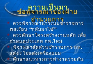 ความเป็น มา

ข้อ พิจ ารณาของฝ่า ย
อำา นวยการ
ควรพิจ ารณานำา ระบบข้า ราชการ

ควรพิจ ารณานำา ระบบข้า ราชการ
พลเรือ น “กลับ มาใช้”
 ควรศึก ษาโครงสร้า งงานหลัก เพื่อ
กำา หนดประเภท กพ .ใหม่
 พิจ ารณาสัด ส่ว นข้า ราชการ กห .
แต่ง / ไม่แ ต่ง เครื่อ งแบบ
 ศึก ษาแนวทางการทำา งานร่ว มกัน


 