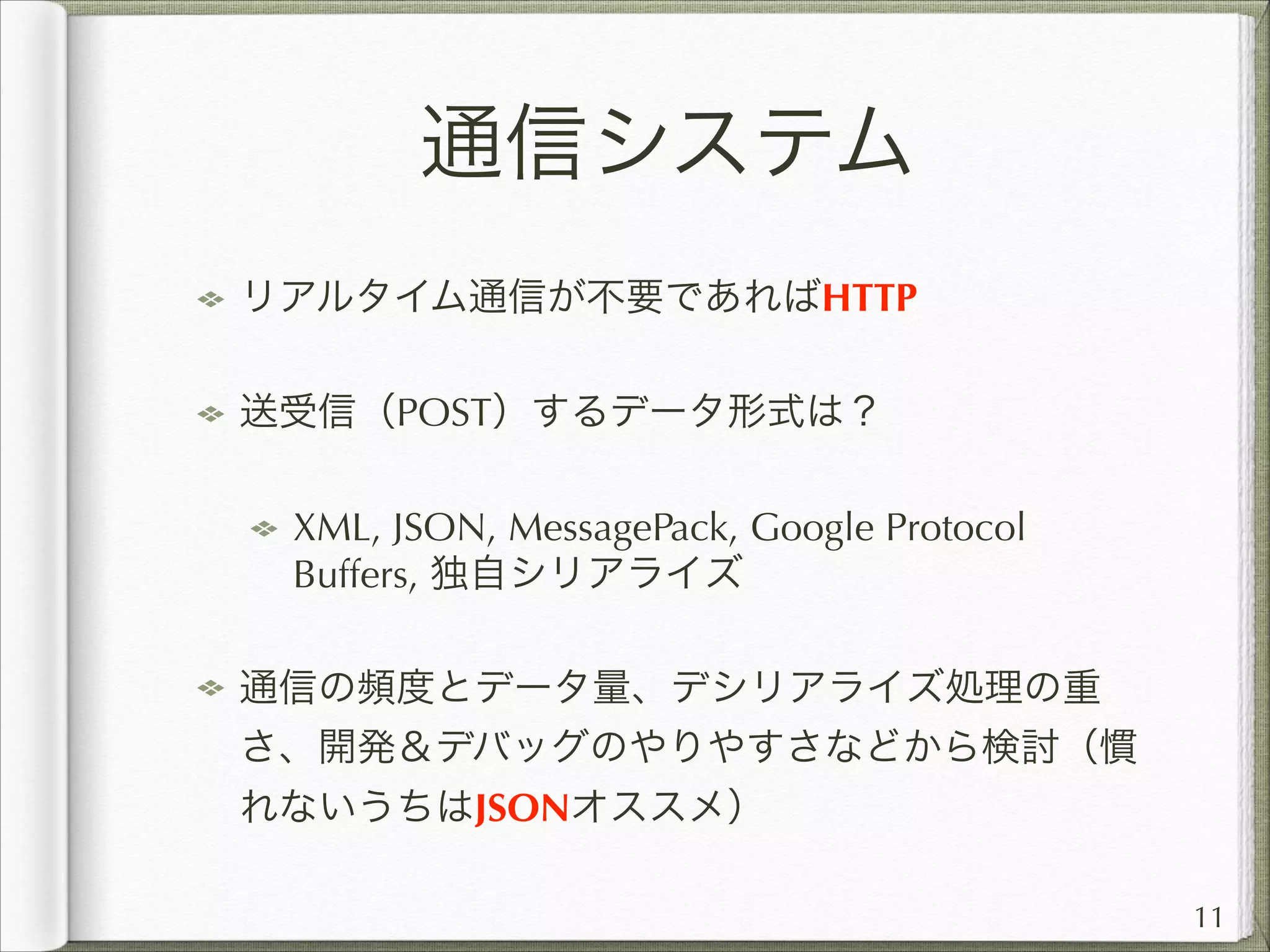 通信システム
リアルタイム通信が不要であればHTTP
送受信（POST）するデータ形式は？
XML, JSON, MessagePack, Google Protocol
Buffers, 独自シリアライズ
通信の頻度とデータ量、デシリアライズ処理の重
さ、開発＆デバッグのやりやすさなどから検討（慣
れないうちはJSONオススメ）
11

 