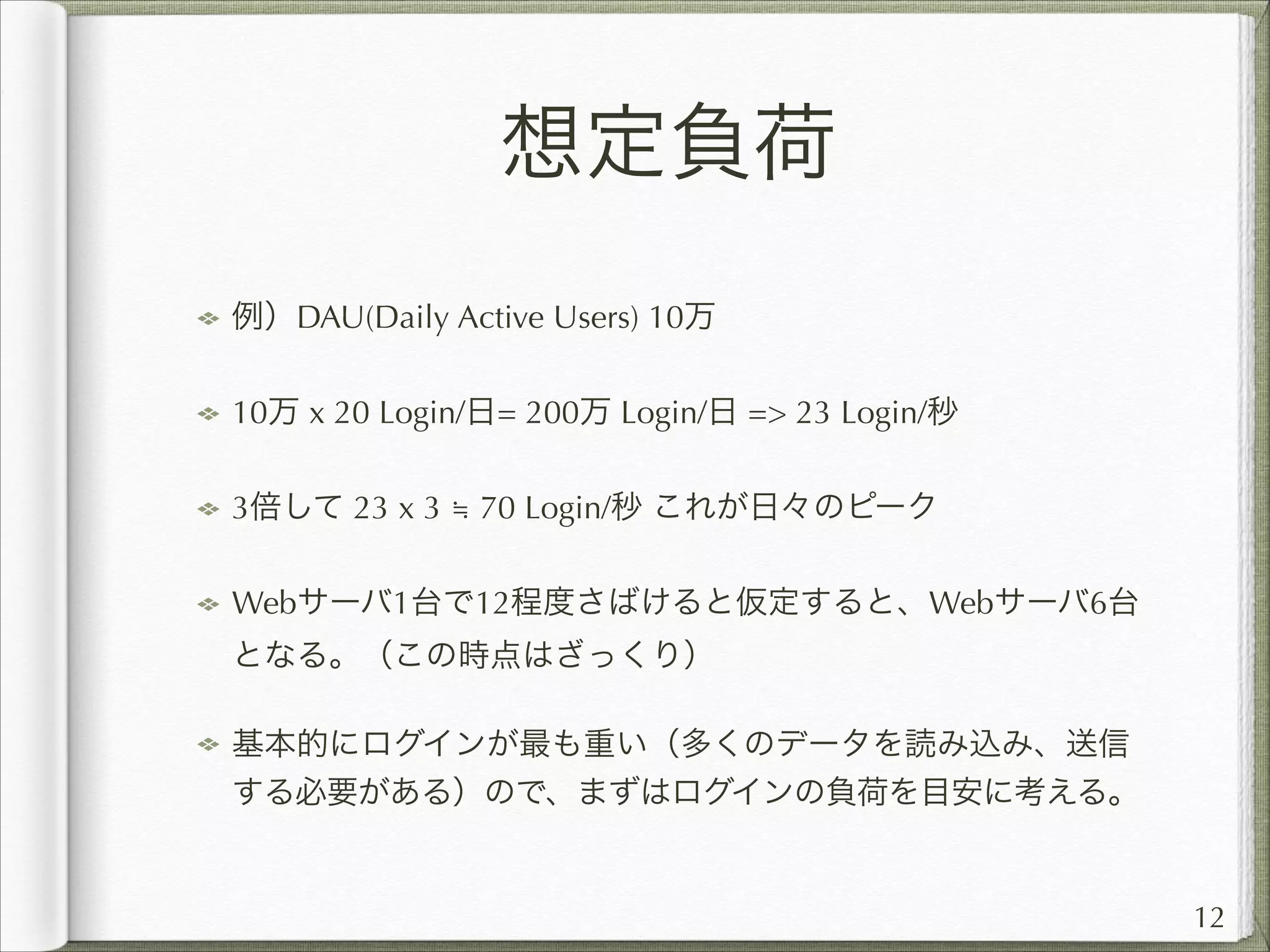 想定負荷
例）DAU(Daily Active Users) 10万
10万 x 20 Login/日= 200万 Login/日 = 23 Login/秒
3倍して 23 x 3 ≒ 70 Login/秒 これが日々のピーク
Webサーバ1台で12程度さばけると仮定すると、Webサーバ6台
となる。（この時点はざっくり）
基本的にログインが最も重い（多くのデータを読み込み、送信
する必要がある）ので、まずはログインの負荷を目安に考える。

12

 