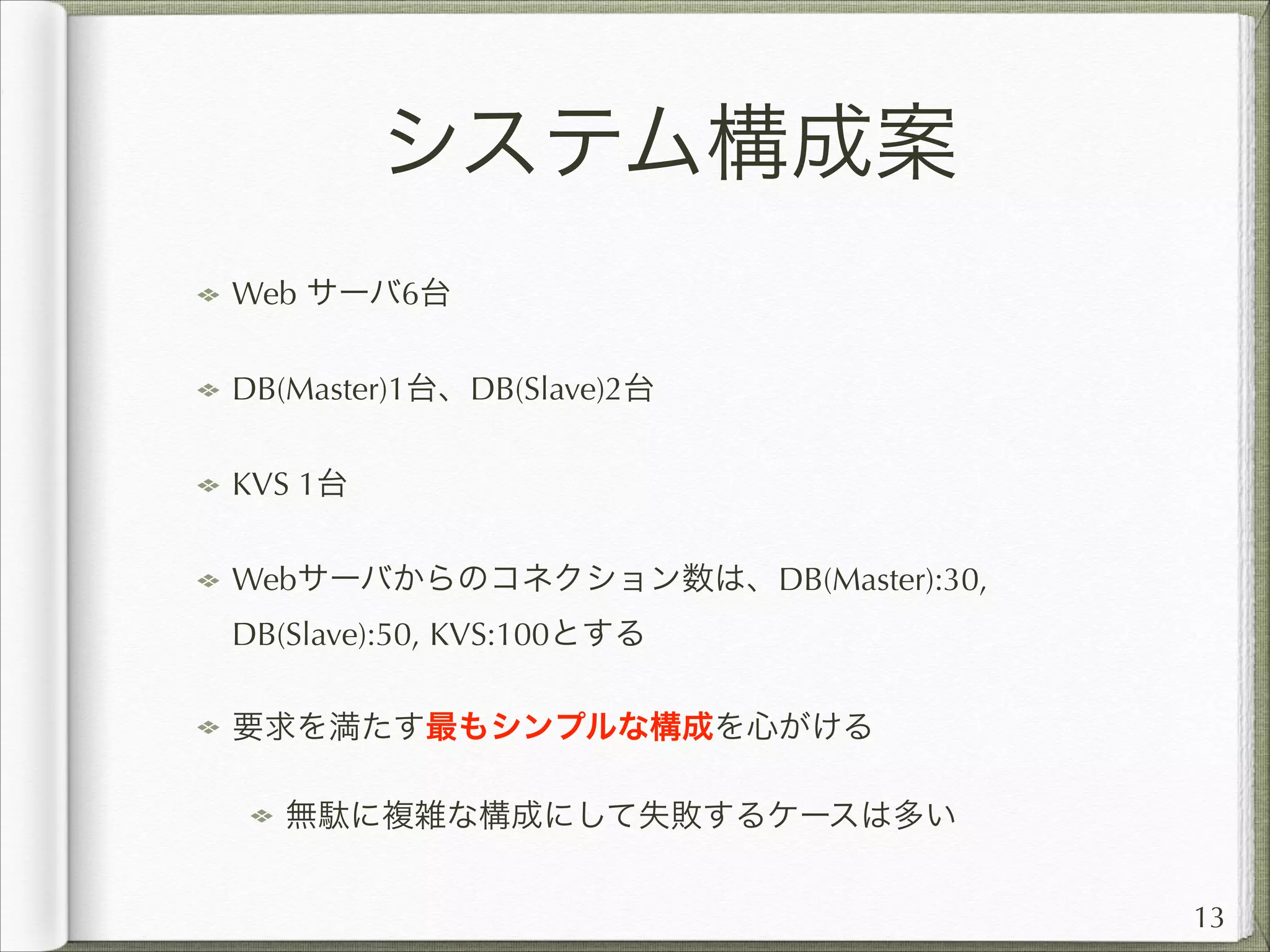 システム構成案
Web サーバ6台
DB(Master)1台、DB(Slave)2台
KVS 1台
Webサーバからのコネクション数は、DB(Master):30,
DB(Slave):50, KVS:100とする
要求を満たす最もシンプルな構成を心がける
無駄に複雑な構成にして失敗するケースは多い
13

 