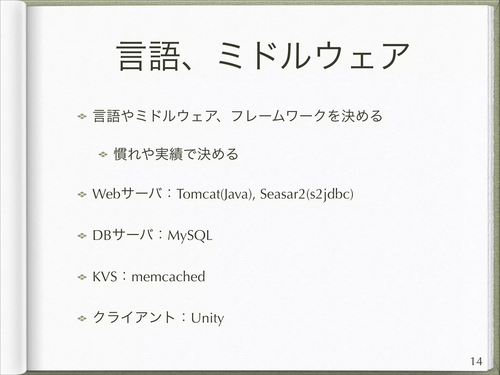 言語、ミドルウェア
言語やミドルウェア、フレームワークを決める
慣れや実績で決める
Webサーバ：Tomcat(Java), Seasar2(s2jdbc)
DBサーバ：MySQL
KVS：memcached
クライアント：Unity
14

 
