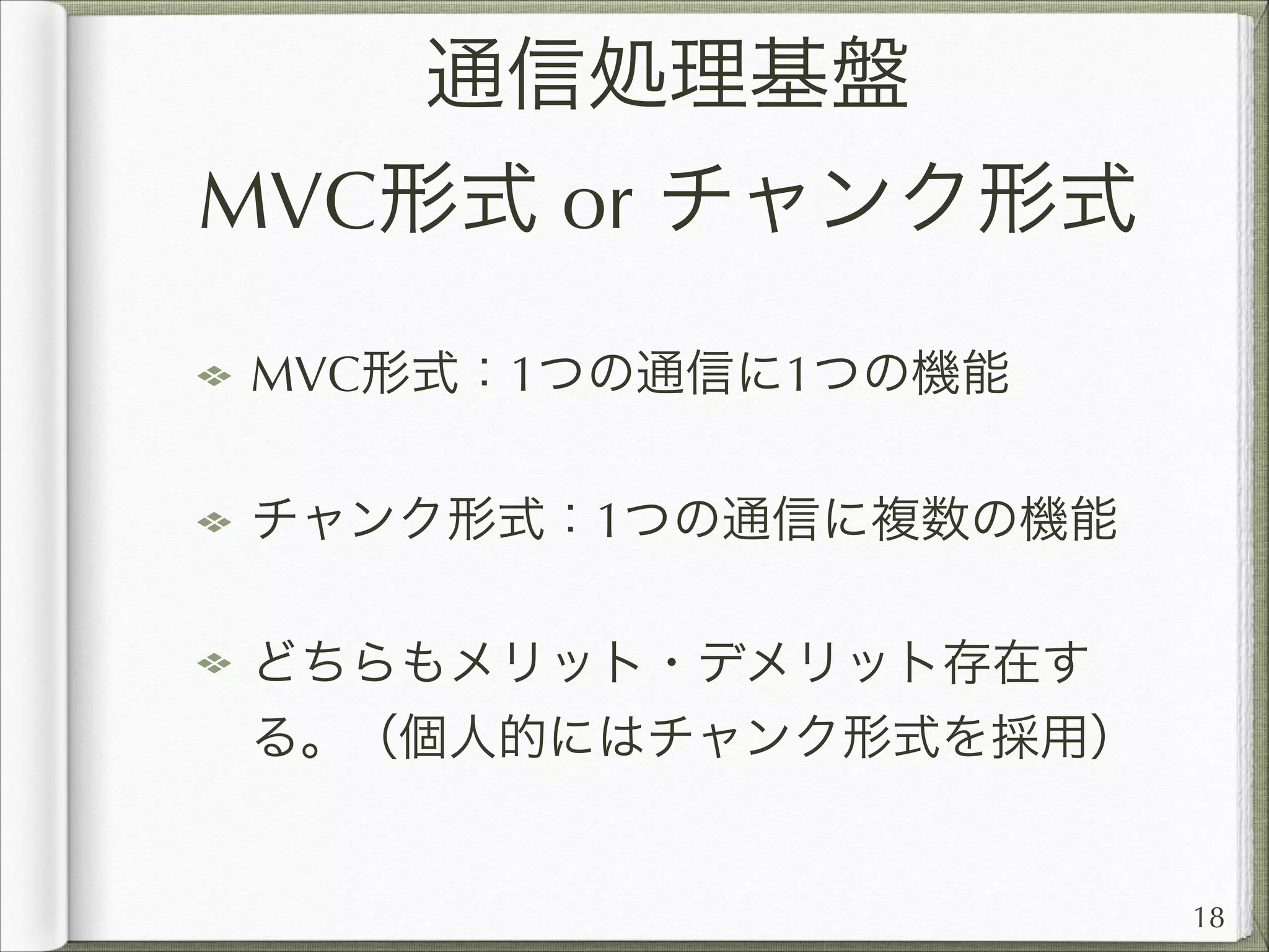 通信処理基盤
MVC形式 or チャンク形式
MVC形式：1つの通信に1つの機能
チャンク形式：1つの通信に複数の機能
どちらもメリット・デメリット存在す
る。（個人的にはチャンク形式を採用）

18

 