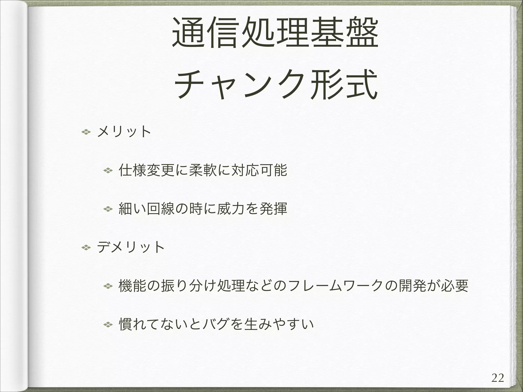 通信処理基盤
チャンク形式
メリット
仕様変更に柔軟に対応可能
細い回線の時に威力を発揮
デメリット
機能の振り分け処理などのフレームワークの開発が必要
慣れてないとバグを生みやすい

22

 