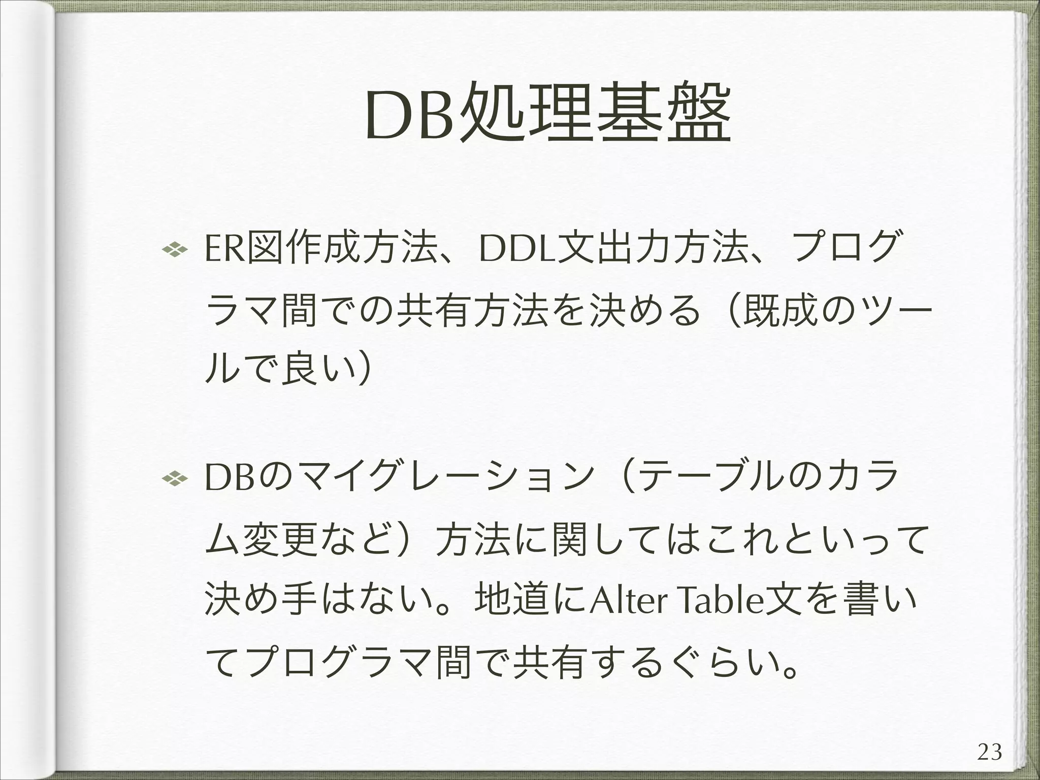 DB処理基盤
ER図作成方法、DDL文出力方法、プログ
ラマ間での共有方法を決める（既成のツー
ルで良い）
DBのマイグレーション（テーブルのカラ
ム変更など）方法に関してはこれといって
決め手はない。地道にAlter Table文を書い
てプログラマ間で共有するぐらい。
23

 