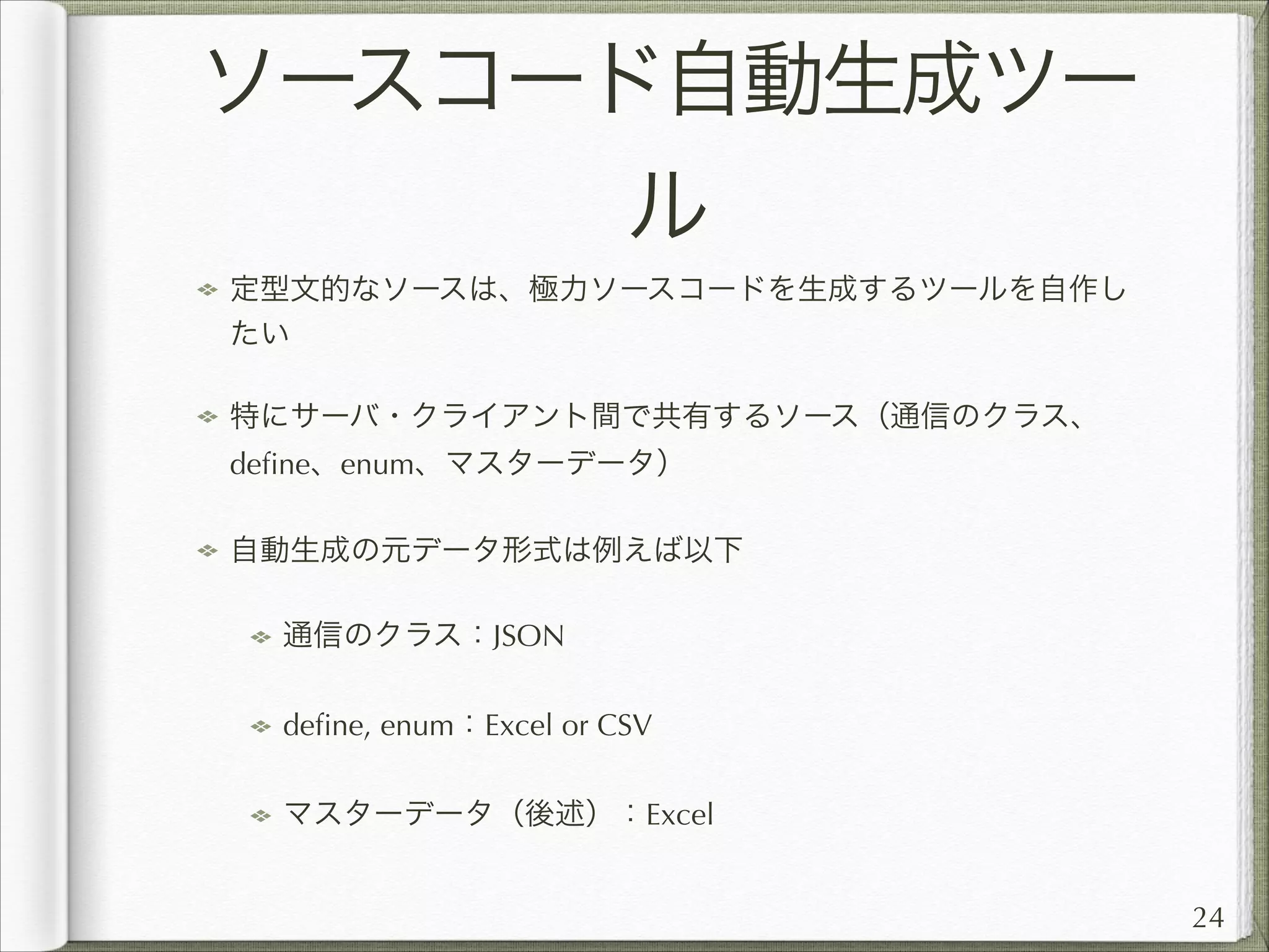 ソースコード自動生成ツー
ル
定型文的なソースは、極力ソースコードを生成するツールを自作し
たい
特にサーバ・クライアント間で共有するソース（通信のクラス、
deﬁne、enum、マスターデータ）
自動生成の元データ形式は例えば以下
通信のクラス：JSON
deﬁne, enum：Excel or CSV
マスターデータ（後述）：Excel
24

 