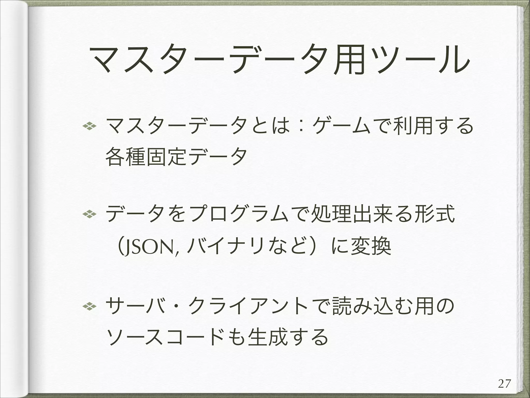 マスターデータ用ツール
マスターデータとは：ゲームで利用する
各種固定データ
データをプログラムで処理出来る形式
（JSON, バイナリなど）に変換
サーバ・クライアントで読み込む用の
ソースコードも生成する
27

 