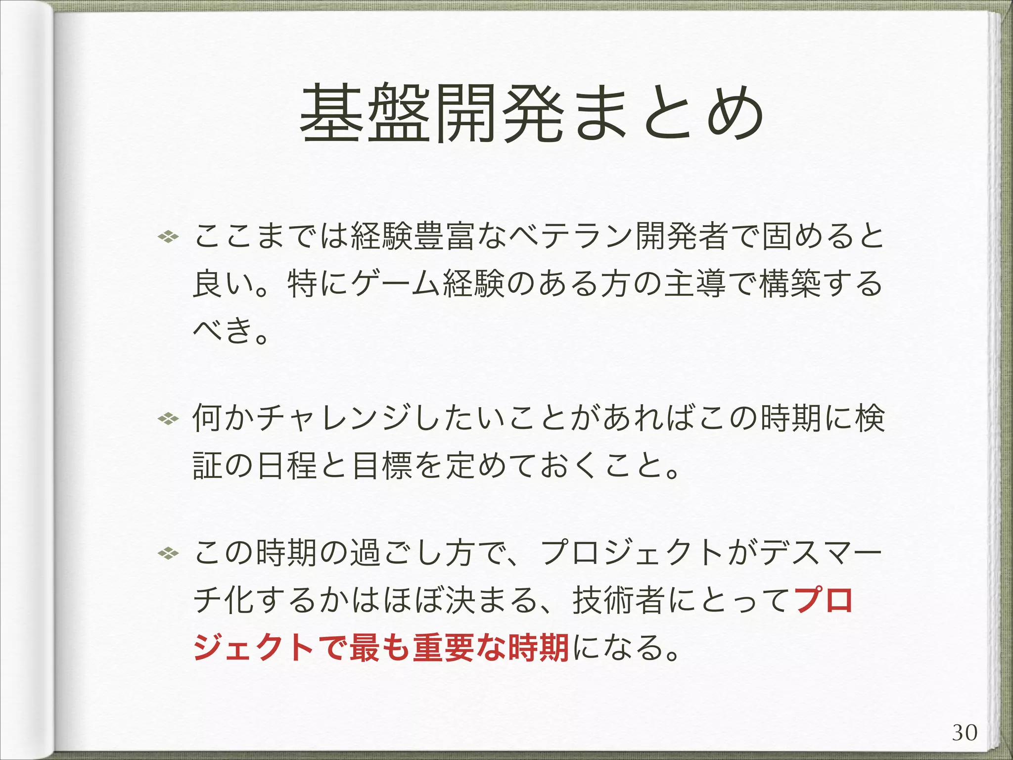 基盤開発まとめ
ここまでは経験豊富なベテラン開発者で固めると
良い。特にゲーム経験のある方の主導で構築する
べき。
何かチャレンジしたいことがあればこの時期に検
証の日程と目標を定めておくこと。
この時期の過ごし方で、プロジェクトがデスマー
チ化するかはほぼ決まる、技術者にとってプロ
ジェクトで最も重要な時期になる。
30

 
