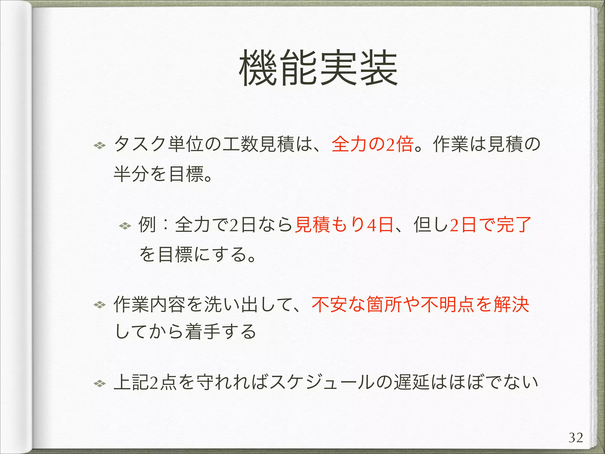 機能実装
タスク単位の工数見積は、全力の2倍。作業は見積の
半分を目標。
例：全力で2日なら見積もり4日、但し2日で完了
を目標にする。
作業内容を洗い出して、不安な箇所や不明点を解決
してから着手する
上記2点を守れればスケジュールの遅延はほぼでない
32

 