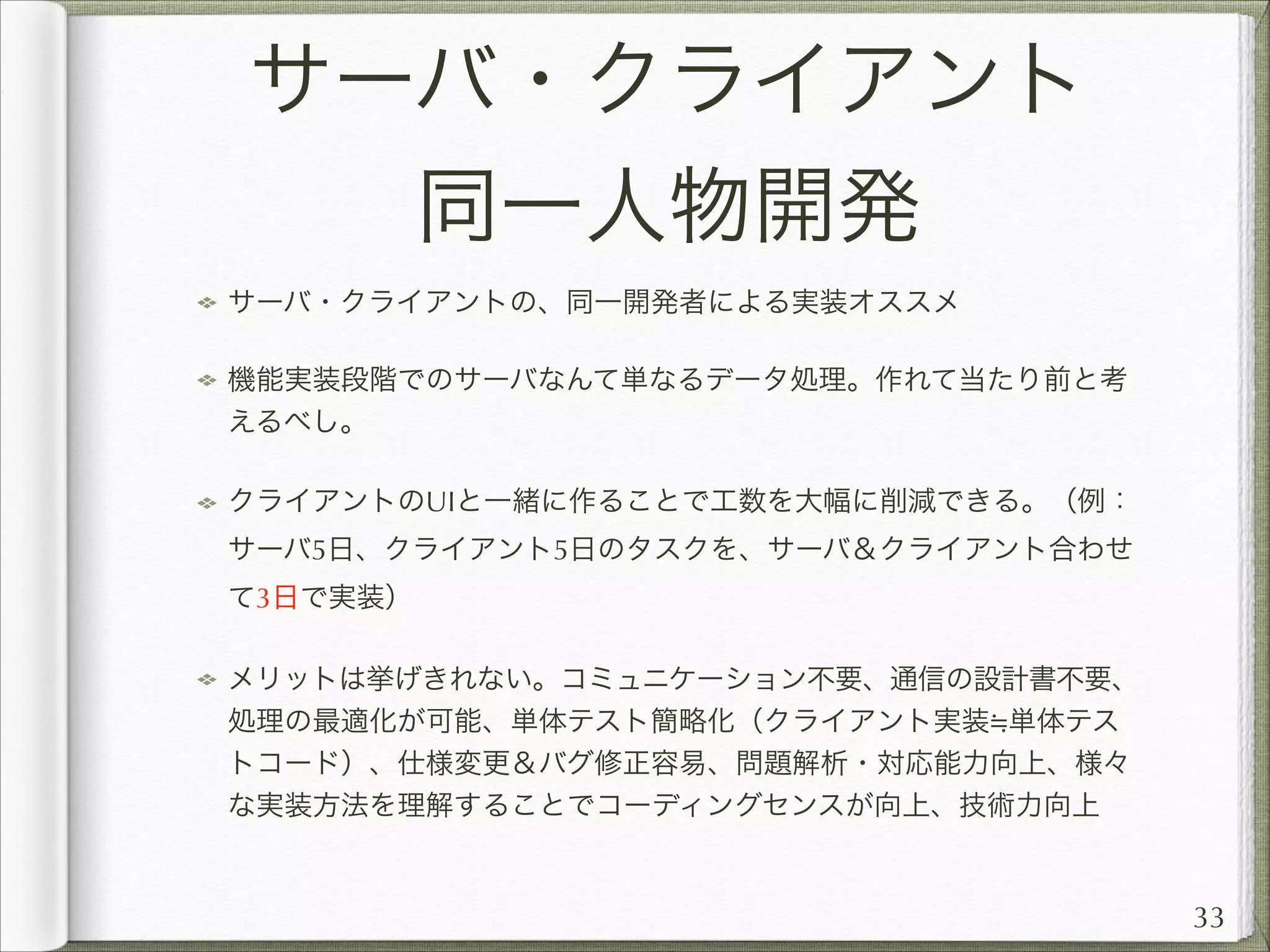 サーバ・クライアント
同一人物開発
サーバ・クライアントの、同一開発者による実装オススメ
機能実装段階でのサーバなんて単なるデータ処理。作れて当たり前と考
えるべし。
クライアントのUIと一緒に作ることで工数を大幅に削減できる。（例：
サーバ5日、クライアント5日のタスクを、サーバ＆クライアント合わせ
て3日で実装）
メリットは挙げきれない。コミュニケーション不要、通信の設計書不要、
処理の最適化が可能、単体テスト簡略化（クライアント実装 単体テス
トコード）、仕様変更＆バグ修正容易、問題解析・対応能力向上、様々
な実装方法を理解することでコーディングセンスが向上、技術力向上

33

 