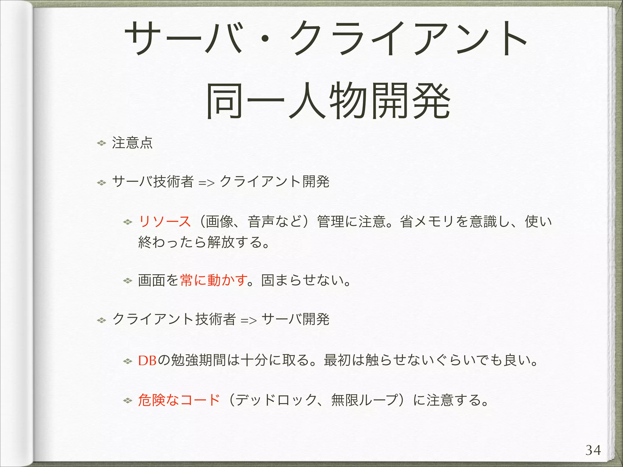 サーバ・クライアント
同一人物開発
注意点
サーバ技術者 = クライアント開発
リソース（画像、音声など）管理に注意。省メモリを意識し、使い
終わったら解放する。
画面を常に動かす。固まらせない。
クライアント技術者 = サーバ開発
DBの勉強期間は十分に取る。最初は触らせないぐらいでも良い。
危険なコード（デッドロック、無限ループ）に注意する。

34

 
