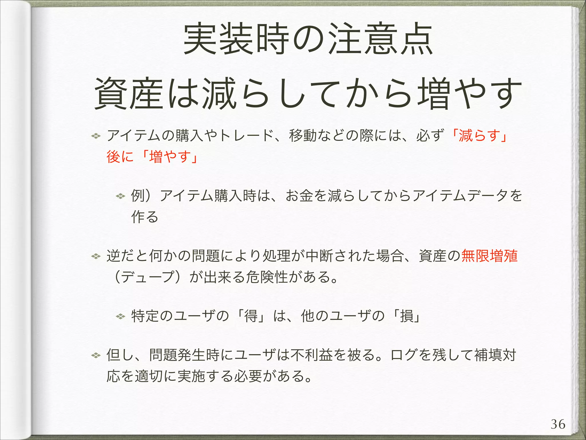 実装時の注意点
資産は減らしてから増やす
アイテムの購入やトレード、移動などの際には、必ず「減らす」
後に「増やす」
例）アイテム購入時は、お金を減らしてからアイテムデータを
作る
逆だと何かの問題により処理が中断された場合、資産の無限増殖
（デュープ）が出来る危険性がある。
特定のユーザの「得」は、他のユーザの「損」
但し、問題発生時にユーザは不利益を被る。ログを残して補填対
応を適切に実施する必要がある。
36

 
