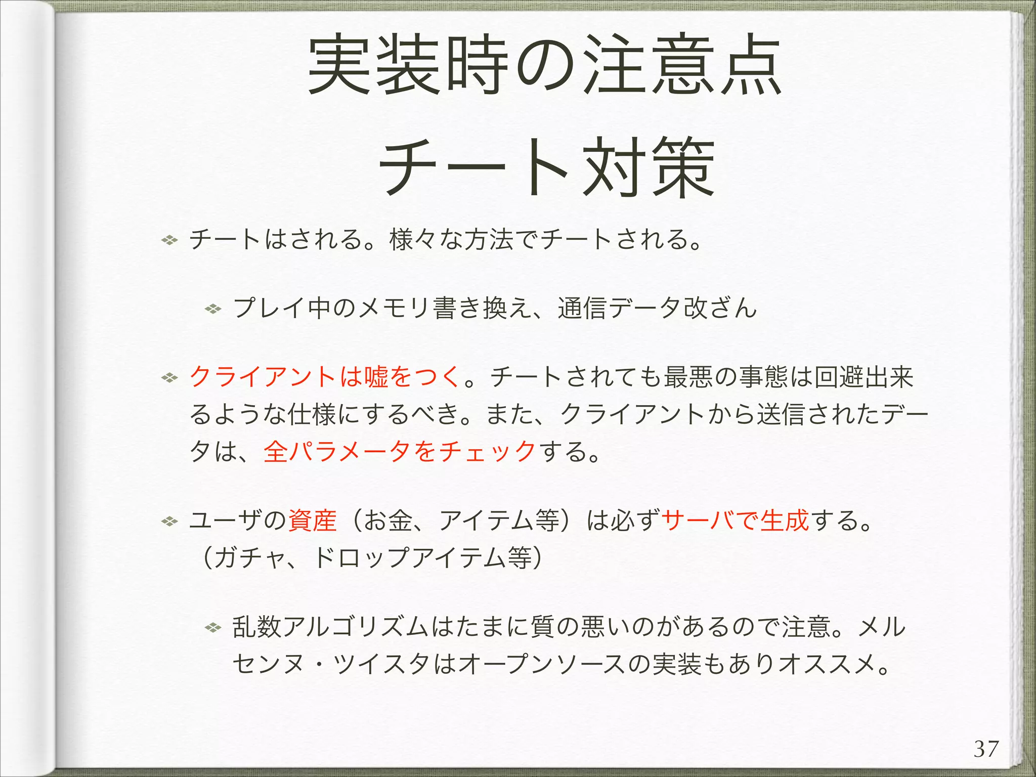 実装時の注意点
チート対策
チートはされる。様々な方法でチートされる。
プレイ中のメモリ書き換え、通信データ改ざん
クライアントは嘘をつく。チートされても最悪の事態は回避出来
るような仕様にするべき。また、クライアントから送信されたデー
タは、全パラメータをチェックする。
ユーザの資産（お金、アイテム等）は必ずサーバで生成する。
（ガチャ、ドロップアイテム等）
乱数アルゴリズムはたまに質の悪いのがあるので注意。メル
センヌ・ツイスタはオープンソースの実装もありオススメ。
37

 
