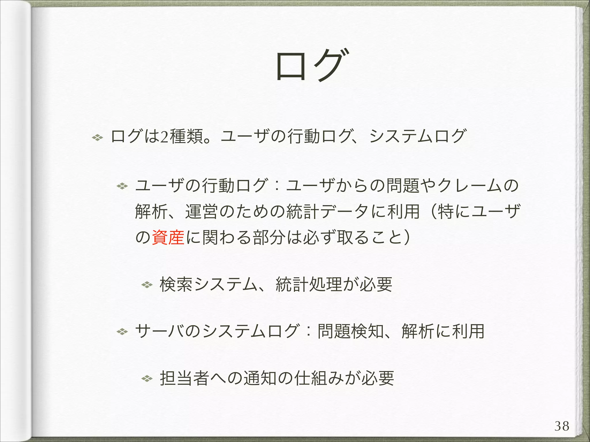 ログ
ログは2種類。ユーザの行動ログ、システムログ
ユーザの行動ログ：ユーザからの問題やクレームの
解析、運営のための統計データに利用（特にユーザ
の資産に関わる部分は必ず取ること）
検索システム、統計処理が必要
サーバのシステムログ：問題検知、解析に利用
担当者への通知の仕組みが必要
38

 