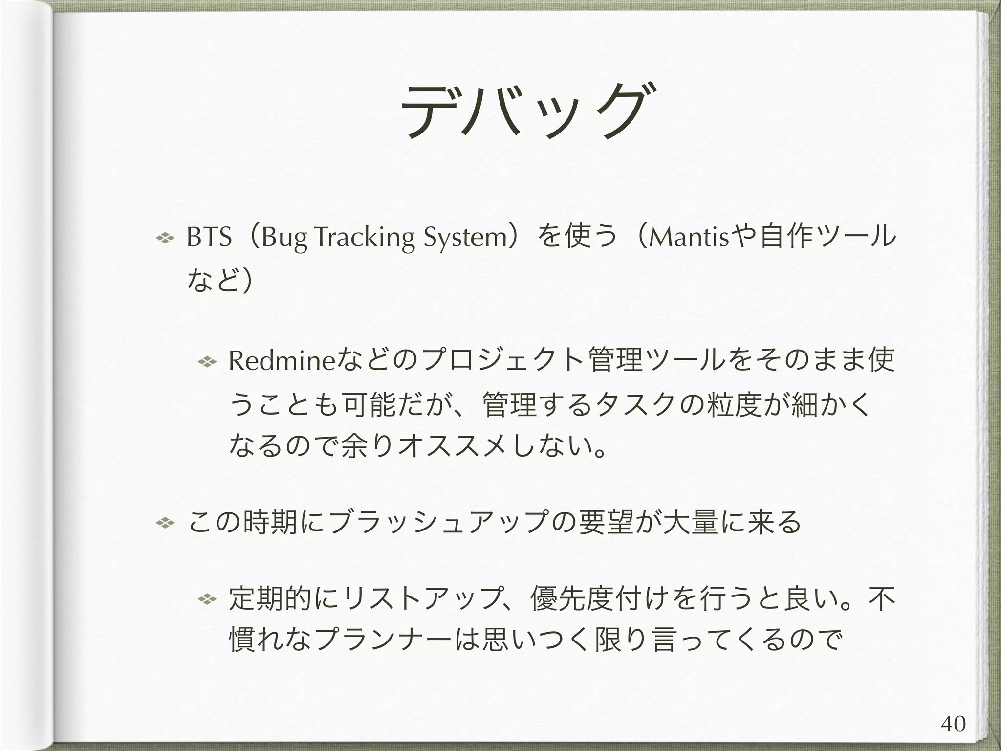 デバッグ
BTS（Bug Tracking System）を使う（Mantisや自作ツール
など）
Redmineなどのプロジェクト管理ツールをそのまま使
うことも可能だが、管理するタスクの粒度が細かく
なるので余りオススメしない。
この時期にブラッシュアップの要望が大量に来る
定期的にリストアップ、優先度付けを行うと良い。不
慣れなプランナーは思いつく限り言ってくるので
40

 