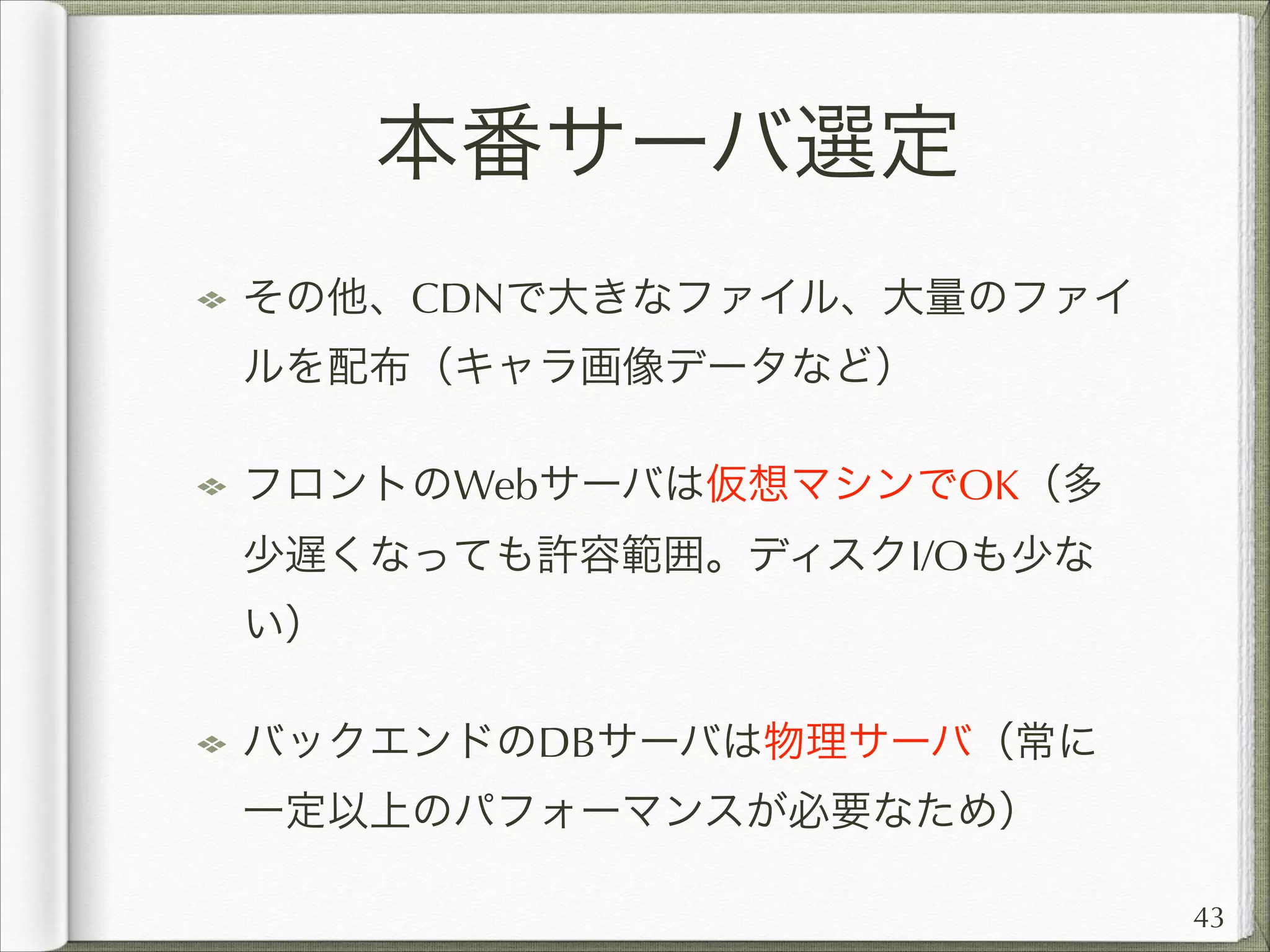 本番サーバ選定
その他、CDNで大きなファイル、大量のファイ
ルを配布（キャラ画像データなど）
フロントのWebサーバは仮想マシンでOK（多
少遅くなっても許容範囲。ディスクI/Oも少な
い）
バックエンドのDBサーバは物理サーバ（常に
一定以上のパフォーマンスが必要なため）
43

 