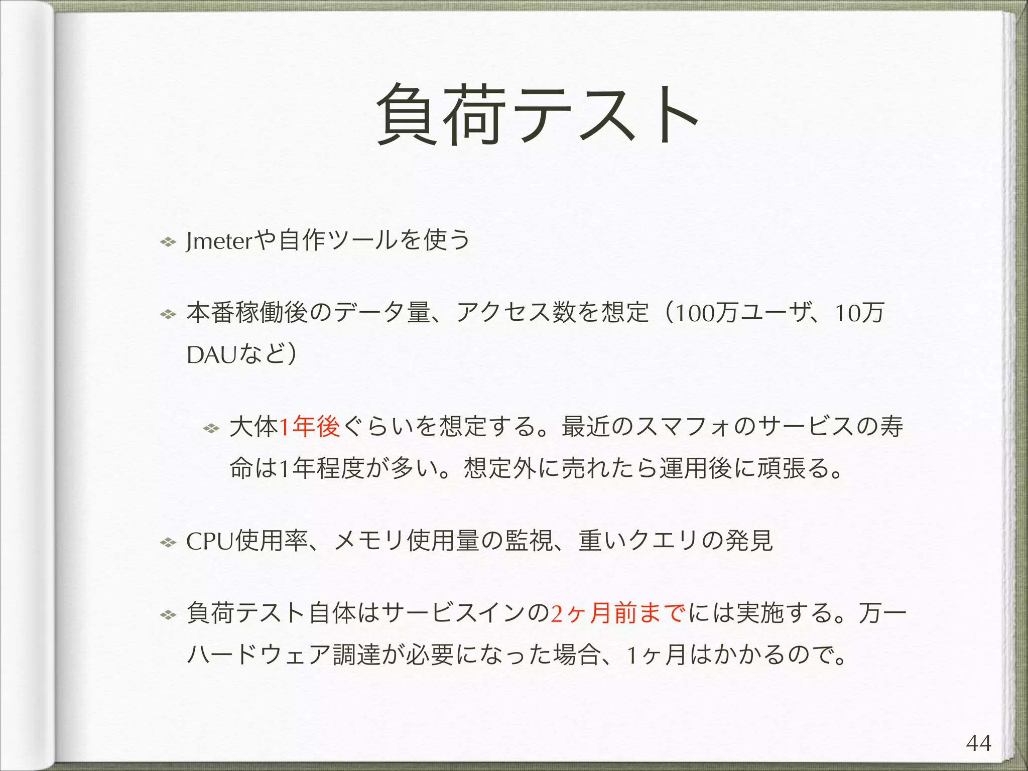 負荷テスト
Jmeterや自作ツールを使う
本番稼働後のデータ量、アクセス数を想定（100万ユーザ、10万
DAUなど）
大体1年後ぐらいを想定する。最近のスマフォのサービスの寿
命は1年程度が多い。想定外に売れたら運用後に頑張る。
CPU使用率、メモリ使用量の監視、重いクエリの発見
負荷テスト自体はサービスインの2ヶ月前までには実施する。万一
ハードウェア調達が必要になった場合、1ヶ月はかかるので。

44

 