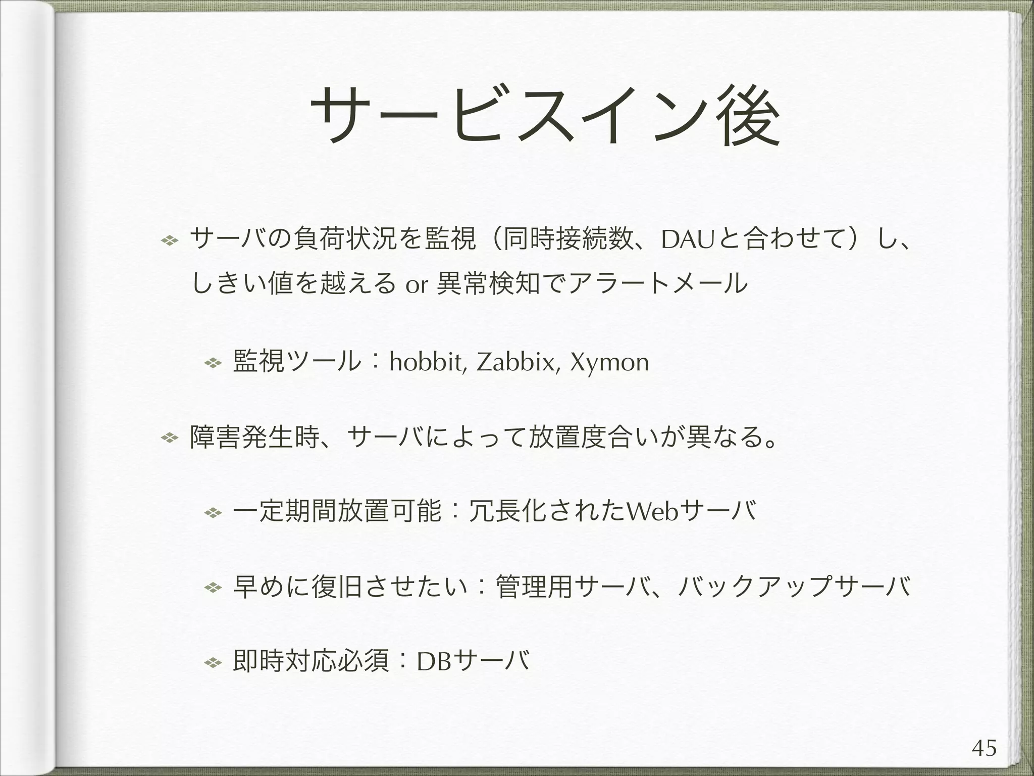 サービスイン後
サーバの負荷状況を監視（同時接続数、DAUと合わせて）し、
しきい値を越える or 異常検知でアラートメール
監視ツール：hobbit, Zabbix, Xymon
障害発生時、サーバによって放置度合いが異なる。
一定期間放置可能：冗長化されたWebサーバ
早めに復旧させたい：管理用サーバ、バックアップサーバ
即時対応必須：DBサーバ
45

 