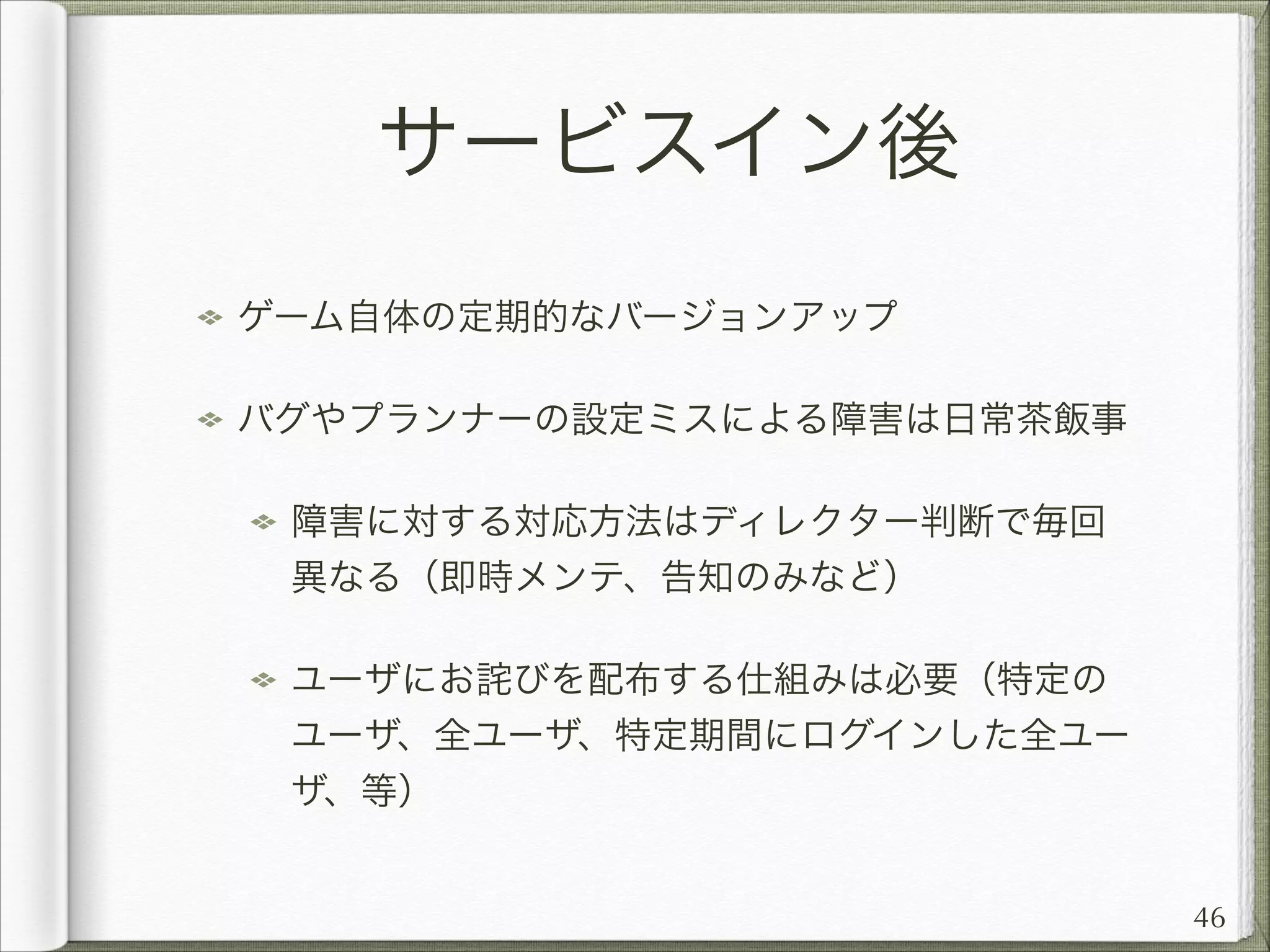 サービスイン後
ゲーム自体の定期的なバージョンアップ
バグやプランナーの設定ミスによる障害は日常茶飯事
障害に対する対応方法はディレクター判断で毎回
異なる（即時メンテ、告知のみなど）
ユーザにお詫びを配布する仕組みは必要（特定の
ユーザ、全ユーザ、特定期間にログインした全ユー
ザ、等）
46

 