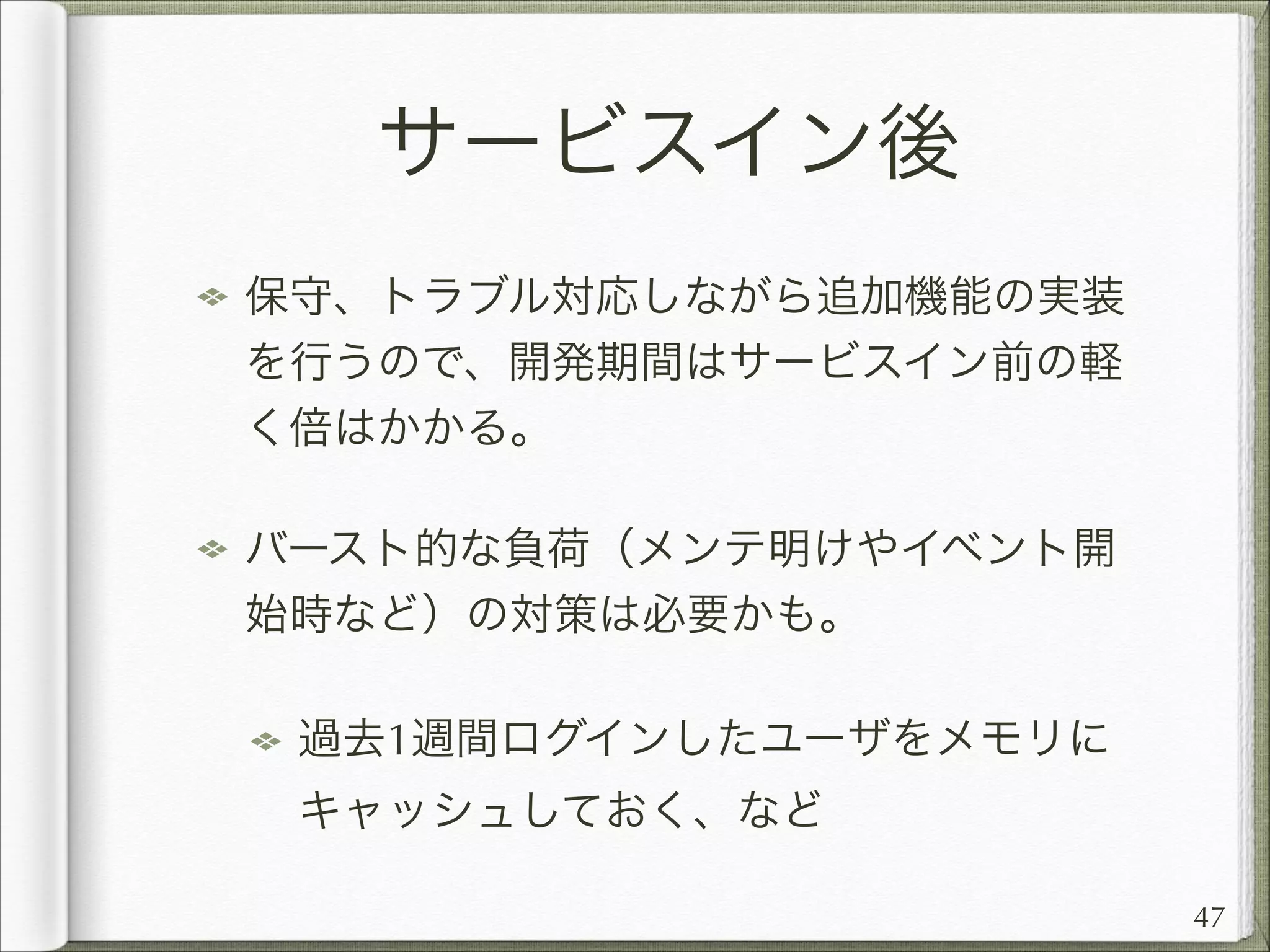 サービスイン後
保守、トラブル対応しながら追加機能の実装
を行うので、開発期間はサービスイン前の軽
く倍はかかる。
バースト的な負荷（メンテ明けやイベント開
始時など）の対策は必要かも。
過去1週間ログインしたユーザをメモリに
キャッシュしておく、など
47

 