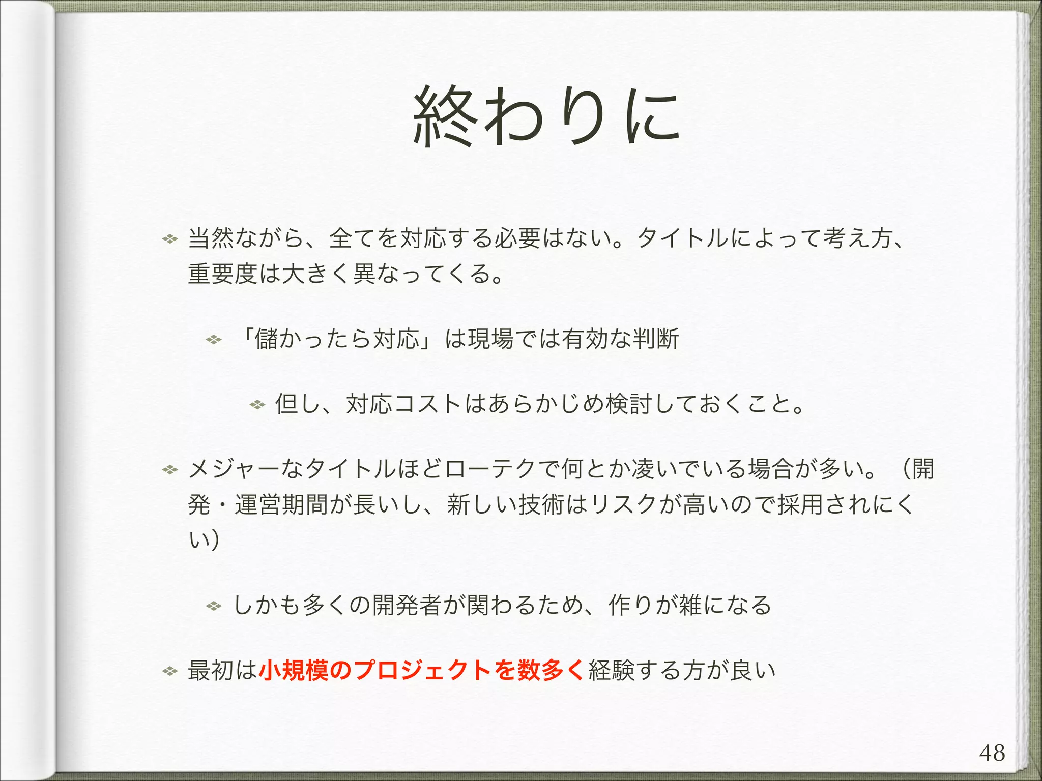 終わりに
当然ながら、全てを対応する必要はない。タイトルによって考え方、
重要度は大きく異なってくる。
「

かったら対応」は現場では有効な判断
但し、対応コストはあらかじめ検討しておくこと。

メジャーなタイトルほどローテクで何とか凌いでいる場合が多い。（開
発・運営期間が長いし、新しい技術はリスクが高いので採用されにく
い）
しかも多くの開発者が関わるため、作りが雑になる
最初は小規模のプロジェクトを数多く経験する方が良い

48

 