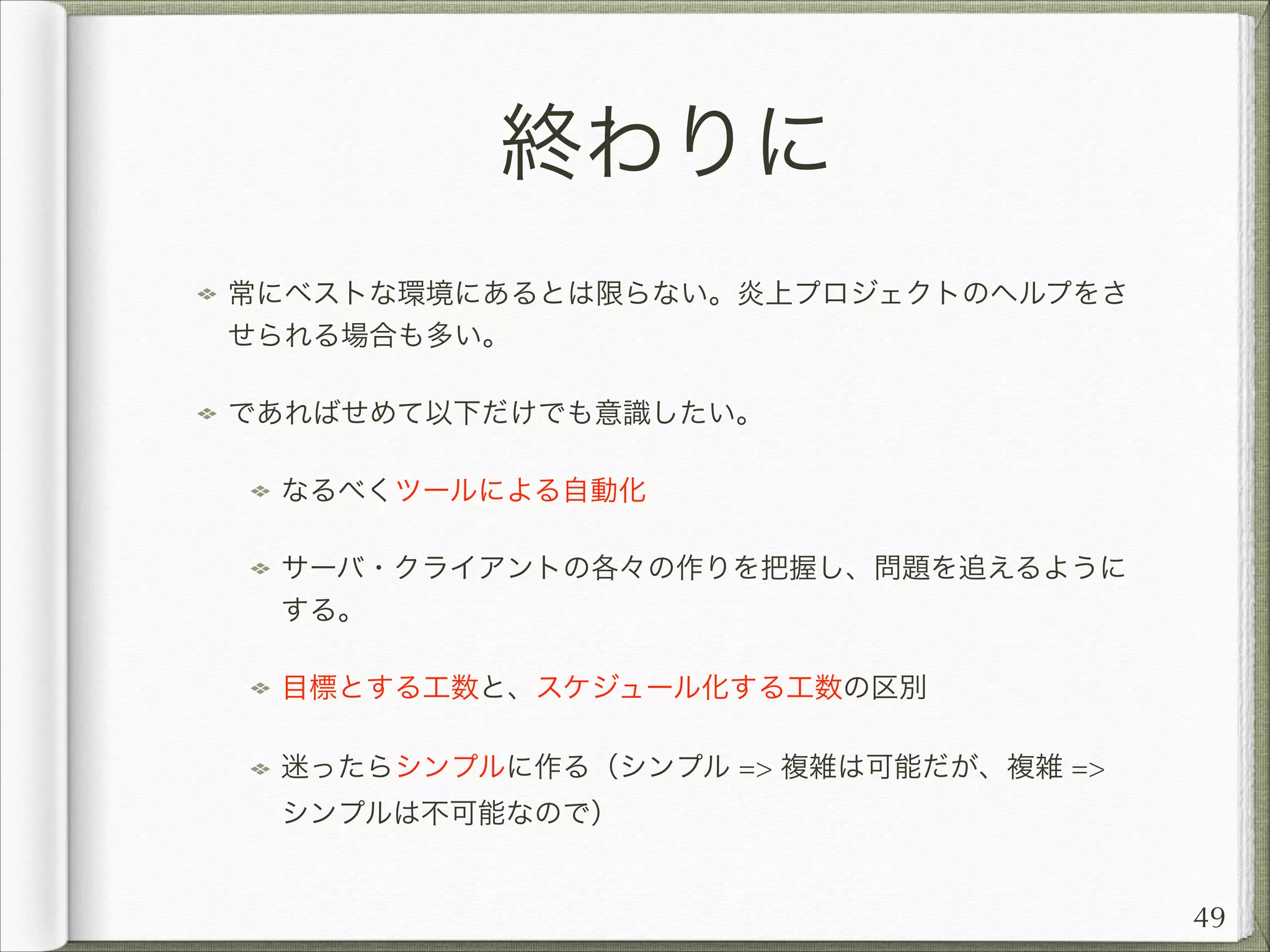 終わりに
常にベストな環境にあるとは限らない。炎上プロジェクトのヘルプをさ
せられる場合も多い。
であればせめて以下だけでも意識したい。
なるべくツールによる自動化
サーバ・クライアントの各々の作りを把握し、問題を追えるように
する。
目標とする工数と、スケジュール化する工数の区別
迷ったらシンプルに作る（シンプル = 複雑は可能だが、複雑 =
シンプルは不可能なので）

49

 