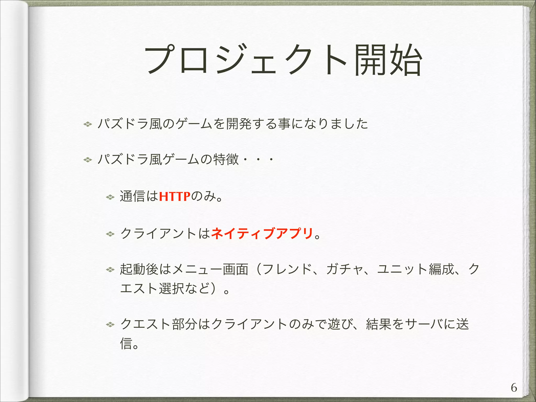 プロジェクト開始
パズドラ風のゲームを開発する事になりました
パズドラ風ゲームの特徴・・・
通信はHTTPのみ。
クライアントはネイティブアプリ。
起動後はメニュー画面（フレンド、ガチャ、ユニット編成、ク
エスト選択など）。
クエスト部分はクライアントのみで遊び、結果をサーバに送
信。
6

 