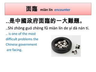 面臨

miàn lín encounter

..是中國政府面臨的一大難題。
..Shì zhōng guó zhèng fǔ miàn lín de yí dà nán tí.
.. is one of the most
difficult problems the
Chinese government
are facing.

 