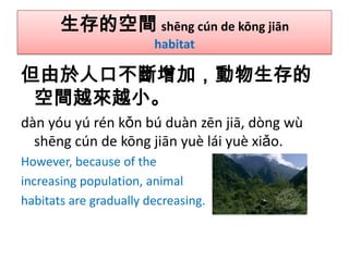 生存的空間 shēng cún de kōng jiān
habitat

但由於人口不斷增加，動物生存的
空間越來越小。
dàn yóu yú rén kǒn bú duàn zēn jiā, dòng wù
shēng cún de kōng jiān yuè lái yuè xiǎo.
However, because of the
increasing population, animal
habitats are gradually decreasing.

 
