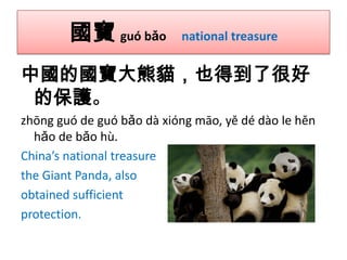 國寶 guó bǎo

national treasure

中國的國寶大熊貓，也得到了很好
的保護。
zhōng guó de guó bǎo dà xióng māo, yě dé dào le hěn
hǎo de bǎo hù.
China’s national treasure
the Giant Panda, also
obtained sufficient
protection.

 