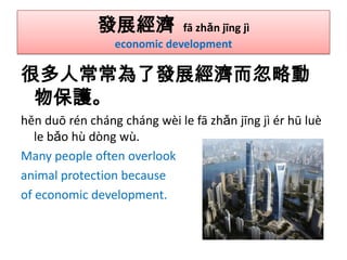 發展經濟

fā zhǎn jīng jì
economic development

很多人常常為了發展經濟而忽略動
物保護。
hěn duō rén cháng cháng wèi le fā zhǎn jīng jì ér hū luè
le bǎo hù dòng wù.
Many people often overlook
animal protection because
of economic development.

 