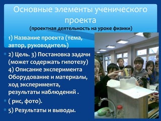 Основные элементы ученического
проекта
(проектная деятельность на уроке физики)

∗ 1) Название проекта (тема,
автор, руководитель)
∗ 2) Цель. 3) Постановка задачи
(может содержать гипотезу)
4) Описание эксперимента
Оборудование и материалы,
ход эксперимента,
результаты наблюдений .
∗ ( рис, фото).
∗ 5) Результаты и выводы.

 