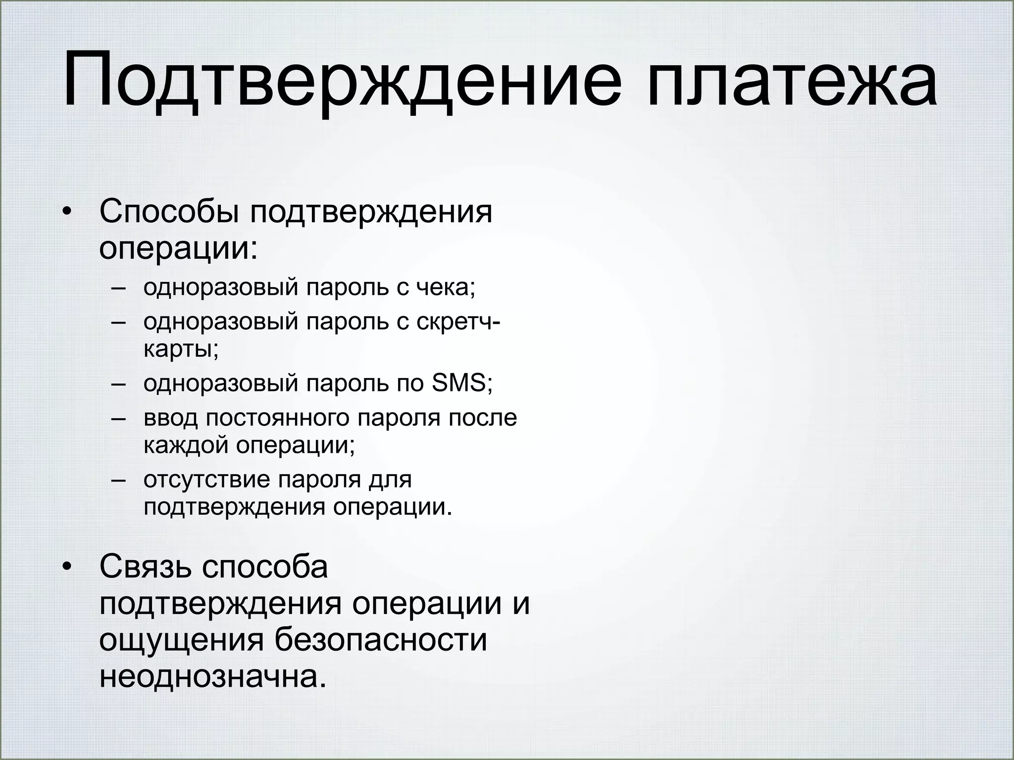 Подтверждение платежа
• Способы подтверждения
операции:
– одноразовый пароль с чека;
– одноразовый пароль с скретчкарты;
– одноразовый пароль по SMS;
– ввод постоянного пароля после
каждой операции;
– отсутствие пароля для
подтверждения операции.

• Связь способа
подтверждения операции и
ощущения безопасности
неоднозначна.

 