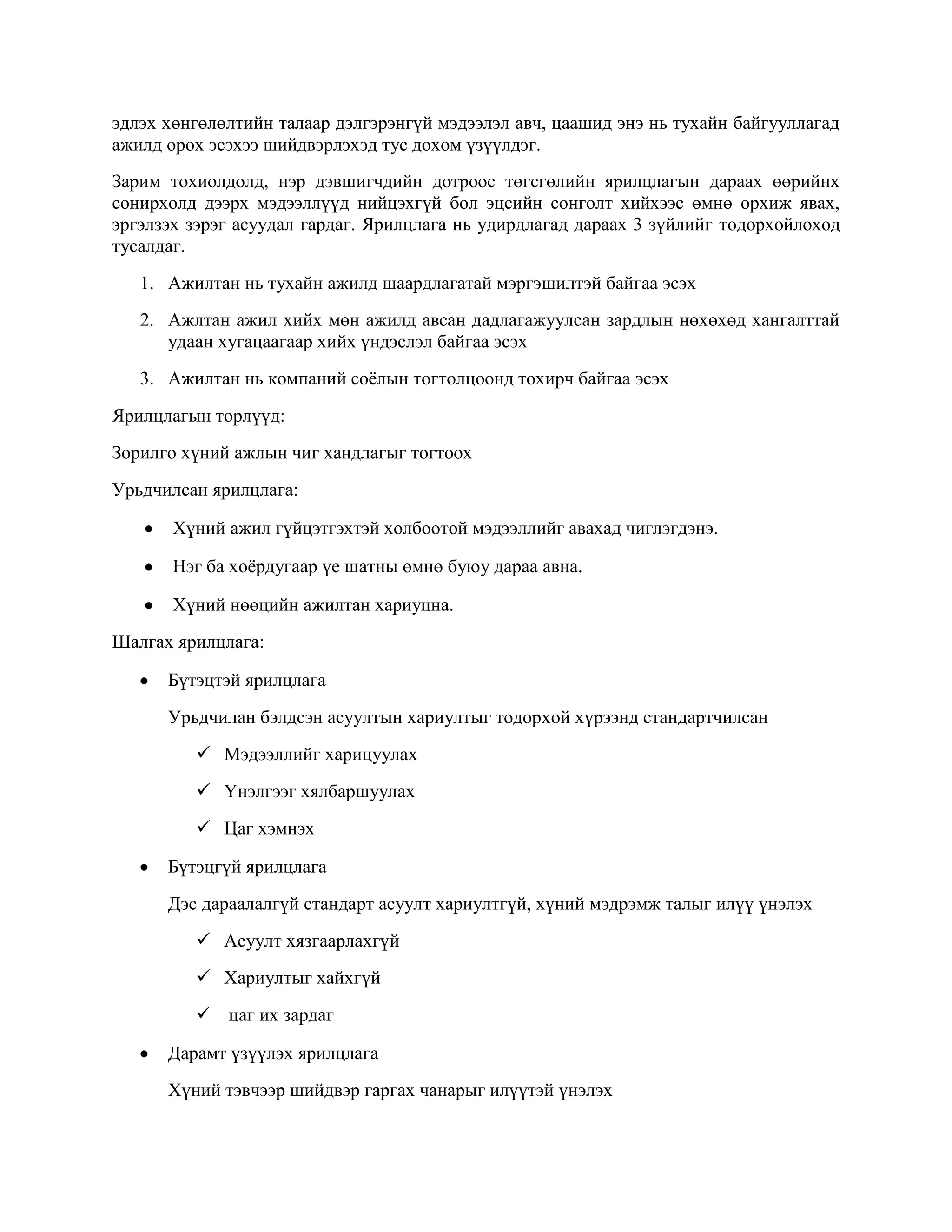 эдлэх хөнгөлөлтийн талаар дэлгэрэнгүй мэдээлэл авч, цаашид энэ нь тухайн байгууллагад
ажилд орох эсэхээ шийдвэрлэхэд тус дөхөм үзүүлдэг.
Зарим тохиолдолд, нэр дэвшигчдийн дотроос төгсгөлийн ярилцлагын дараах өөрийнх
сонирхолд дээрх мэдээллүүд нийцэхгүй бол эцсийн сонголт хийхээс өмнө орхиж явах,
эргэлзэх зэрэг асуудал гардаг. Ярилцлага нь удирдлагад дараах 3 зүйлийг тодорхойлоход
тусалдаг.
1. Ажилтан нь тухайн ажилд шаардлагатай мэргэшилтэй байгаа эсэх
2. Ажлтан ажил хийх мөн ажилд авсан дадлагажуулсан зардлын нөхөхөд хангалттай
удаан хугацаагаар хийх үндэслэл байгаа эсэх
3. Ажилтан нь компаний соѐлын тогтолцоонд тохирч байгаа эсэх
Ярилцлагын төрлүүд:
Зорилго хүний ажлын чиг хандлагыг тогтоох
Урьдчилсан ярилцлага:
Хүний ажил гүйцэтгэхтэй холбоотой мэдээллийг авахад чиглэгдэнэ.
Нэг ба хоѐрдугаар үе шатны өмнө буюу дараа авна.
Хүний нөөцийн ажилтан хариуцна.
Шалгах ярилцлага:
Бүтэцтэй ярилцлага
Урьдчилан бэлдсэн асуултын хариултыг тодорхой хүрээнд стандартчилсан
 Мэдээллийг харицуулах
 Үнэлгээг хялбаршуулах
 Цаг хэмнэх
Бүтэцгүй ярилцлага
Дэс дараалалгүй стандарт асуулт хариултгүй, хүний мэдрэмж талыг илүү үнэлэх
 Асуулт хязгаарлахгүй
 Хариултыг хайхгүй
 цаг их зардаг
Дарамт үзүүлэх ярилцлага
Хүний тэвчээр шийдвэр гаргах чанарыг илүүтэй үнэлэх

 