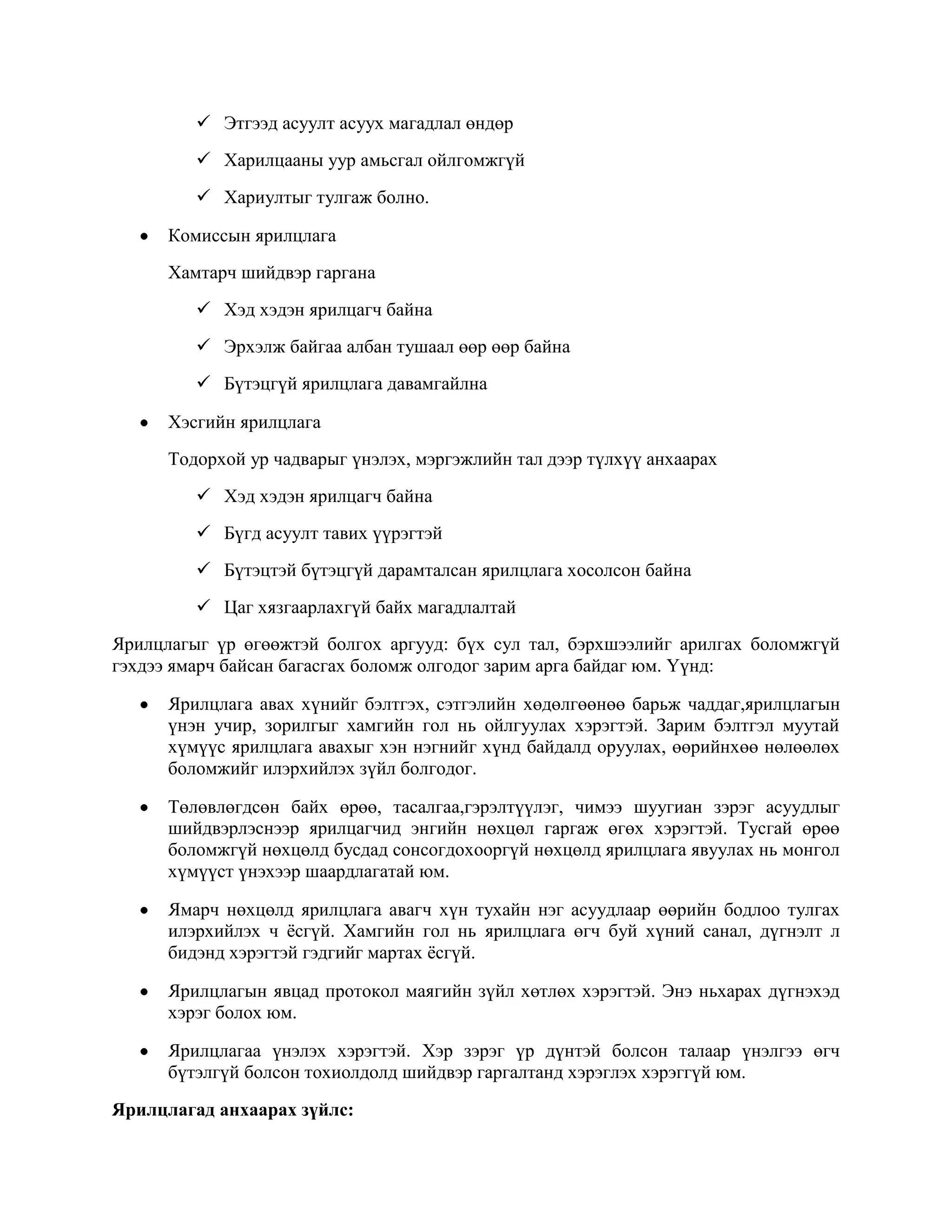  Этгээд асуулт асуух магадлал өндөр
 Харилцааны уур амьсгал ойлгомжгүй
 Хариултыг тулгаж болно.
Комиссын ярилцлага
Хамтарч шийдвэр гаргана
 Хэд хэдэн ярилцагч байна
 Эрхэлж байгаа албан тушаал өөр өөр байна
 Бүтэцгүй ярилцлага давамгайлна
Хэсгийн ярилцлага
Тодорхой ур чадварыг үнэлэх, мэргэжлийн тал дээр түлхүү анхаарах
 Хэд хэдэн ярилцагч байна
 Бүгд асуулт тавих үүрэгтэй
 Бүтэцтэй бүтэцгүй дарамталсан ярилцлага хосолсон байна
 Цаг хязгаарлахгүй байх магадлалтай
Ярилцлагыг үр өгөөжтэй болгох аргууд: бүх сул тал, бэрхшээлийг арилгах боломжгүй
гэхдээ ямарч байсан багасгах боломж олгодог зарим арга байдаг юм. Үүнд:
Ярилцлага авах хүнийг бэлтгэх, сэтгэлийн хөдөлгөөнөө барьж чаддаг,ярилцлагын
үнэн учир, зорилгыг хамгийн гол нь ойлгуулах хэрэгтэй. Зарим бэлтгэл муутай
хүмүүс ярилцлага авахыг хэн нэгнийг хүнд байдалд оруулах, өөрийнхөө нөлөөлөх
боломжийг илэрхийлэх зүйл болгодог.
Төлөвлөгдсөн байх өрөө, тасалгаа,гэрэлтүүлэг, чимээ шуугиан зэрэг асуудлыг
шийдвэрлэснээр ярилцагчид энгийн нөхцөл гаргаж өгөх хэрэгтэй. Тусгай өрөө
боломжгүй нөхцөлд бусдад сонсогдохооргүй нөхцөлд ярилцлага явуулах нь монгол
хүмүүст үнэхээр шаардлагатай юм.
Ямарч нөхцөлд ярилцлага авагч хүн тухайн нэг асуудлаар өөрийн бодлоо тулгах
илэрхийлэх ч ѐсгүй. Хамгийн гол нь ярилцлага өгч буй хүний санал, дүгнэлт л
бидэнд хэрэгтэй гэдгийг мартах ѐсгүй.
Ярилцлагын явцад протокол маягийн зүйл хөтлөх хэрэгтэй. Энэ ньхарах дүгнэхэд
хэрэг болох юм.
Ярилцлагаа үнэлэх хэрэгтэй. Хэр зэрэг үр дүнтэй болсон талаар үнэлгээ өгч
бүтэлгүй болсон тохиолдолд шийдвэр гаргалтанд хэрэглэх хэрэггүй юм.
Ярилцлагад анхаарах зүйлс:

 