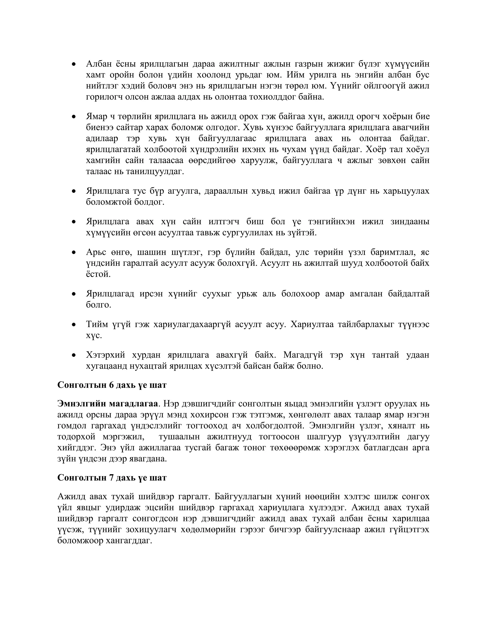 Албан ѐсны ярилцлагын дараа ажилтныг ажлын газрын жижиг бүлэг хүмүүсийн
хамт оройн болон үдийн хоолонд урьдаг юм. Ийм урилга нь энгийн албан бус
нийтлэг хэдий боловч энэ нь ярилцлагын нэгэн төрөл юм. Үүнийг ойлгоогүй ажил
горилогч олсон ажлаа алдах нь олонтаа тохиолддог байна.
Ямар ч төрлийн ярилцлага нь ажилд орох гэж байгаа хүн, ажилд орогч хоѐрын бие
биенээ сайтар харах боломж олгодог. Хувь хүнээс байгууллага ярилцлага авагчийн
адилаар тэр хувь хүн байгууллагаас ярилцлага авах нь олонтаа байдаг.
ярилцлагатай холбоотой хүндрэлийн ихэнх нь чухам үүнд байдаг. Хоѐр тал хоѐул
хамгийн сайн талаасаа өөрсдийгөө харуулж, байгууллага ч ажлыг зөвхөн сайн
талаас нь танилцуулдаг.
Ярилцлага тус бүр агуулга, дарааллын хувьд ижил байгаа үр дүнг нь харьцуулах
боломжтой болдог.
Ярилцлага авах хүн сайн илтгэгч биш бол үе тэнгийнхэн ижил зиндааны
хүмүүсийн өгсөн асуултаа тавьж сургуулилах нь зүйтэй.
Арьс өнгө, шашин шүтлэг, гэр бүлийн байдал, улс төрийн үзэл баримтлал, яс
үндсийн гаралтай асуулт асууж болохгүй. Асуулт нь ажилтай шууд холбоотой байх
ѐстой.
Ярилцлагад ирсэн хүнийг суухыг урьж аль болохоор амар амгалан байдалтай
болго.
Тийм үгүй гэж хариулагдахааргүй асуулт асуу. Хариултаа тайлбарлахыг түүнээс
хүс.
Хэтэрхий хурдан ярилцлага авахгүй байх. Магадгүй тэр хүн тантай удаан
хугацаанд нухацтай ярилцах хүсэлтэй байсан байж болно.
Сонголтын 6 дахь үе шат
Эмнэлгийн магадлагаа. Нэр дэвшигчдийг сонголтын яьцад эмнэлгийн үзлэгт оруулах нь
ажилд орсны дараа эрүүл мэнд хохирсон гэж тэтгэмж, хөнгөлөлт авах талаар ямар нэгэн
гомдол гаргахад үндэслэлийг тогтооход ач холбогдолтой. Эмнэлгийн үзлэг, хяналт нь
тодорхой мэргэжил,
тушаалын ажилтнууд тогтоосон шалгуур үзүүлэлтийн дагуу
хийгддэг. Энэ үйл ажиллагаа тусгай багаж тоног төхөөөрөмж хэрэглэх батлагдсан арга
зүйн үндсэн дээр явагдана.
Сонголтын 7 дахь үе шат
Ажилд авах тухай шийдвэр гаргалт. Байгууллагын хүний нөөцийн хэлтэс шилж сонгох
үйл явцыг удирдаж эцсийн шийдвэр гаргахад хариуцлага хүлээдэг. Ажилд авах тухай
шийдвэр гаргалт сонгогдсон нэр дэвшигчдийг ажилд авах тухай албан ѐсны харилцаа
үүсэж, түүнийг зохицуулагч хөдөлмөрийн гэрээг бичгээр байгуулснаар ажил гүйцэтгэх
боломжоор хангагддаг.

 