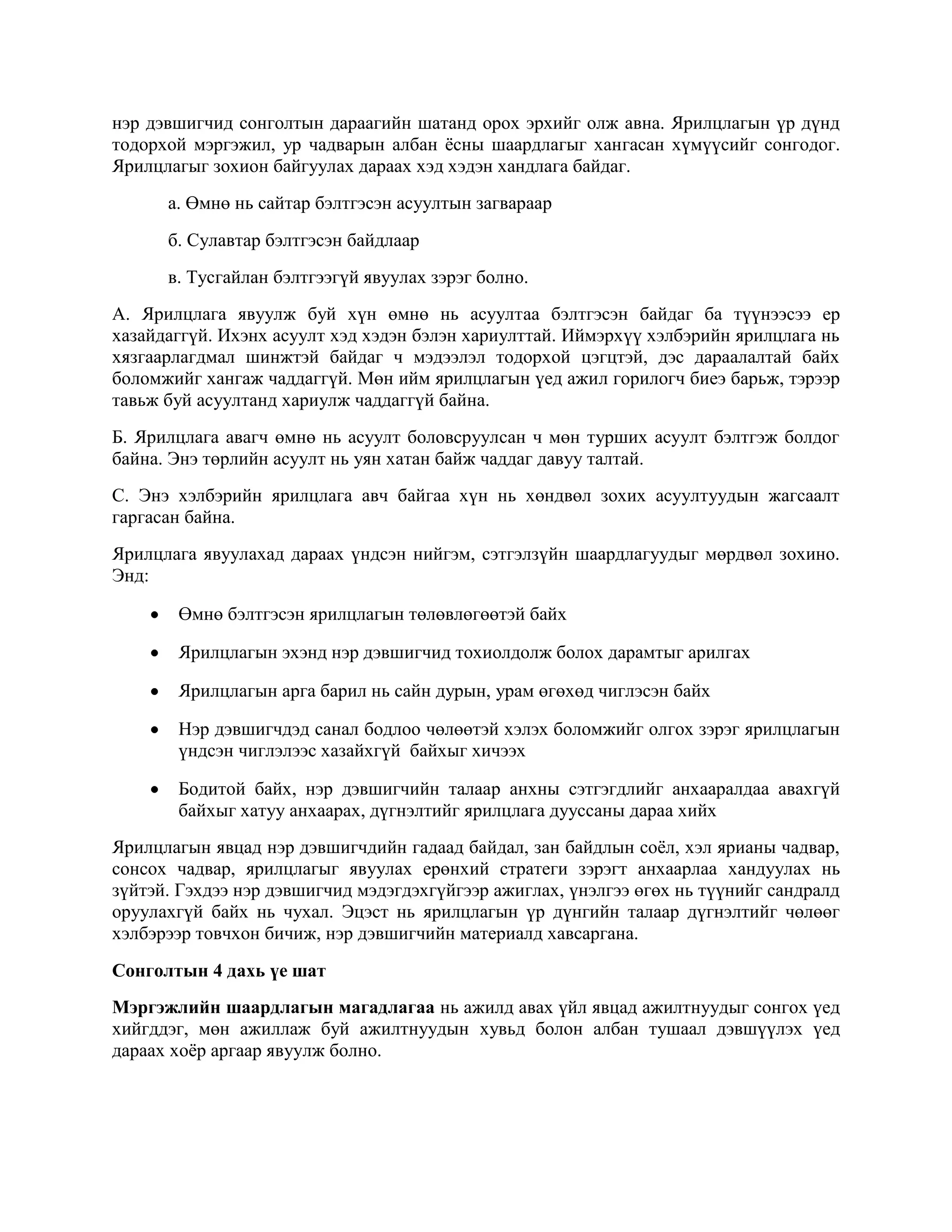 нэр дэвшигчид сонголтын дараагийн шатанд орох эрхийг олж авна. Ярилцлагын үр дүнд
тодорхой мэргэжил, ур чадварын албан ѐсны шаардлагыг хангасан хүмүүсийг сонгодог.
Ярилцлагыг зохион байгуулах дараах хэд хэдэн хандлага байдаг.
а. Өмнө нь сайтар бэлтгэсэн асуултын загвараар
б. Сулавтар бэлтгэсэн байдлаар
в. Тусгайлан бэлтгээгүй явуулах зэрэг болно.
А. Ярилцлага явуулж буй хүн өмнө нь асуултаа бэлтгэсэн байдаг ба түүнээсээ ер
хазайдаггүй. Ихэнх асуулт хэд хэдэн бэлэн хариулттай. Иймэрхүү хэлбэрийн ярилцлага нь
хязгаарлагдмал шинжтэй байдаг ч мэдээлэл тодорхой цэгцтэй, дэс дараалалтай байх
боломжийг хангаж чаддаггүй. Мөн ийм ярилцлагын үед ажил горилогч биеэ барьж, тэрээр
тавьж буй асуултанд хариулж чаддаггүй байна.
Б. Ярилцлага авагч өмнө нь асуулт боловсруулсан ч мөн турших асуулт бэлтгэж болдог
байна. Энэ төрлийн асуулт нь уян хатан байж чаддаг давуу талтай.
С. Энэ хэлбэрийн ярилцлага авч байгаа хүн нь хөндвөл зохих асуултуудын жагсаалт
гаргасан байна.
Ярилцлага явуулахад дараах үндсэн нийгэм, сэтгэлзүйн шаардлагуудыг мөрдвөл зохино.
Энд:
Өмнө бэлтгэсэн ярилцлагын төлөвлөгөөтэй байх
Ярилцлагын эхэнд нэр дэвшигчид тохиолдолж болох дарамтыг арилгах
Ярилцлагын арга барил нь сайн дурын, урам өгөхөд чиглэсэн байх
Нэр дэвшигчдэд санал бодлоо чөлөөтэй хэлэх боломжийг олгох зэрэг ярилцлагын
үндсэн чиглэлээс хазайхгүй байхыг хичээх
Бодитой байх, нэр дэвшигчийн талаар анхны сэтгэгдлийг анхааралдаа авахгүй
байхыг хатуу анхаарах, дүгнэлтийг ярилцлага дууссаны дараа хийх
Ярилцлагын явцад нэр дэвшигчдийн гадаад байдал, зан байдлын соѐл, хэл ярианы чадвар,
сонсох чадвар, ярилцлагыг явуулах ерөнхий стратеги зэрэгт анхаарлаа хандуулах нь
зүйтэй. Гэхдээ нэр дэвшигчид мэдэгдэхгүйгээр ажиглах, үнэлгээ өгөх нь түүнийг сандралд
оруулахгүй байх нь чухал. Эцэст нь ярилцлагын үр дүнгийн талаар дүгнэлтийг чөлөөг
хэлбэрээр товчхон бичиж, нэр дэвшигчийн материалд хавсаргана.
Сонголтын 4 дахь үе шат
Мэргэжлийн шаардлагын магадлагаа нь ажилд авах үйл явцад ажилтнуудыг сонгох үед
хийгддэг, мөн ажиллаж буй ажилтнуудын хувьд болон албан тушаал дэвшүүлэх үед
дараах хоѐр аргаар явуулж болно.

 
