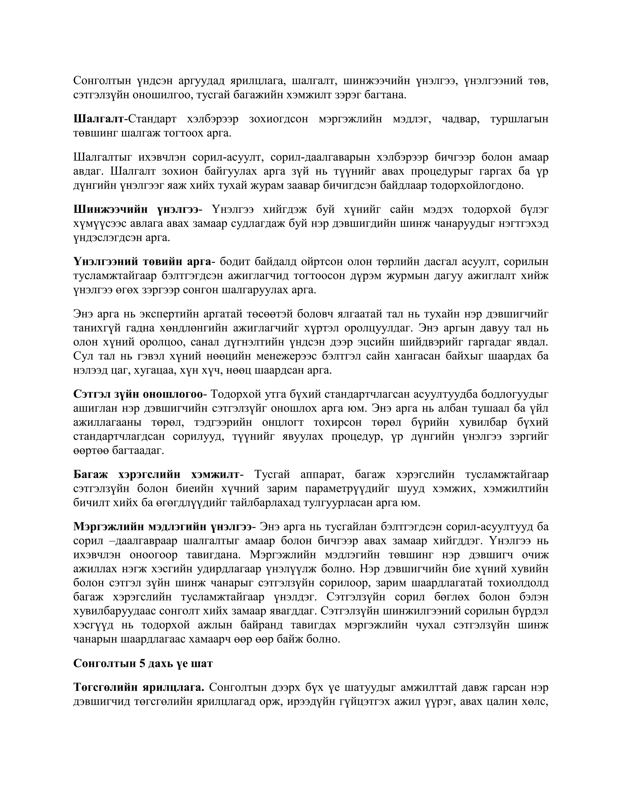 Сонголтын үндсэн аргуудад ярилцлага, шалгалт, шинжээчийн үнэлгээ, үнэлгээний төв,
сэтгэлзүйн оношилгоо, тусгай багажийн хэмжилт зэрэг багтана.
Шалгалт-Стандарт хэлбэрээр зохиогдсон мэргэжлийн мэдлэг, чадвар, туршлагын
төвшинг шалгаж тогтоох арга.
Шалгалтыг ихэвчлэн сорил-асуулт, сорил-даалгаварын хэлбэрээр бичгээр болон амаар
авдаг. Шалгалт зохион байгуулах арга зүй нь түүнийг авах процедурыг гаргах ба үр
дүнгийн үнэлгээг яаж хийх тухай журам заавар бичигдсэн байдлаар тодорхойлогдоно.
Шинжээчийн үнэлгээ- Үнэлгээ хийгдэж буй хүнийг сайн мэдэх тодорхой бүлэг
хүмүүсээс авлага авах замаар судлагдаж буй нэр дэвшигдийн шинж чанаруудыг нэгтгэхэд
үндэслэгдсэн арга.
Үнэлгээний төвийн арга- бодит байдалд ойртсон олон төрлийн дасгал асуулт, сорилын
тусламжтайгаар бэлтгэгдсэн ажиглагчид тогтоосон дүрэм журмын дагуу ажиглалт хийж
үнэлгээ өгөх зэргээр сонгон шалгаруулах арга.
Энэ арга нь экспертийн аргатай төсөөтэй боловч ялгаатай тал нь тухайн нэр дэвшигчийг
танихгүй гадна хөндлөнгийн ажиглагчийг хүртэл оролцуулдаг. Энэ аргын давуу тал нь
олон хүний оролцоо, санал дүгнэлтийн үндсэн дээр эцсийн шийдвэрийг гаргадаг явдал.
Сул тал нь гэвэл хүний нөөцийн менежерээс бэлтгэл сайн хангасан байхыг шаардах ба
нэлээд цаг, хугацаа, хүн хүч, нөөц шаардсан арга.
Сэтгэл зүйн оношлогоо- Тодорхой утга бүхий стандартчлагсан асуултуудба бодлогуудыг
ашиглан нэр дэвшигчийн сэтгэлзүйг оношлох арга юм. Энэ арга нь албан тушаал ба үйл
ажиллагааны төрөл, тэдгээрийн онцлогт тохирсон төрөл бүрийн хувилбар бүхий
стандартчлагдсан сорилууд, түүнийг явуулах процедур, үр дүнгийн үнэлгээ зэргийг
өөртөө багтаадаг.
Багаж хэрэгслийн хэмжилт- Тусгай аппарат, багаж хэрэгслийн тусламжтайгаар
сэтгэлзүйн болон биеийн хүчний зарим параметрүүдийг шууд хэмжих, хэмжилтийн
бичилт хийх ба өгөгдлүүдийг тайлбарлахад тулгуурласан арга юм.
Мэргэжлийн мэдлэгийн үнэлгээ- Энэ арга нь тусгайлан бэлтгэгдсэн сорил-асуултууд ба
сорил –даалгавраар шалгалтыг амаар болон бичгээр авах замаар хийгддэг. Үнэлгээ нь
ихэвчлэн оноогоор тавигдана. Мэргэжлийн мэдлэгийн төвшинг нэр дэвшигч очиж
ажиллах нэгж хэсгийн удирдлагаар үнэлүүлж болно. Нэр дэвшигчийн бие хүний хувийн
болон сэтгэл зүйн шинж чанарыг сэтгэлзүйн сорилоор, зарим шаардлагатай тохиолдолд
багаж хэрэгслийн тусламжтайгаар үнэлдэг. Сэтгэлзүйн сорил бөглөх болон бэлэн
хувилбаруудаас сонголт хийх замаар явагддаг. Сэтгэлзүйн шинжилгээний сорилын бүрдэл
хэсгүүд нь тодорхой ажлын байранд тавигдах мэргэжлийн чухал сэтгэлзүйн шинж
чанарын шаардлагаас хамаарч өөр өөр байж болно.
Сонголтын 5 дахь үе шат
Төгсгөлийн ярилцлага. Сонголтын дээрх бүх үе шатуудыг амжилттай давж гарсан нэр
дэвшигчид төгсгөлийн ярилцлагад орж, ирээдүйн гүйцэтгэх ажил үүрэг, авах цалин хөлс,

 