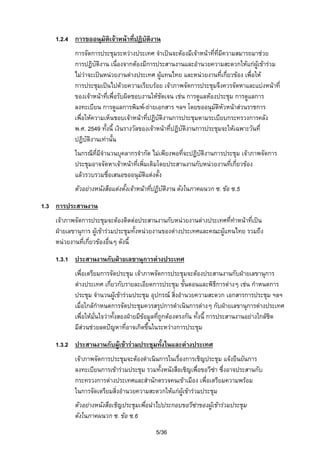 1.2.4 การขออนุมัติเจาหนาที่ปฏิบัติงาน
การจัดการประชุมระหวางประเทศ จําเปนจะตองมีเจาหนาที่ที่มีความสมารถมาชวย
การปฏิบัติงาน เนื่องจากตองมีการประสานงานและอํานวยความสะดวกใหแกผูเขารวม
ไมวาจะเปนหนวยงานตางประเทศ ผูแทนไทย และหนวยงานที่เกี่ยวของ เพื่อให
การประชุมเปนไปดวยความเรียบรอย เจาภาพจัดการประชุมจึงควรจัดหาและแบงหนาที่
ของเจาหนาที่เพื่อรับผิดชอบงานใหชัดเจน เชน การดูแลหองประชุม การดูแลการ
ลงทะเบียน การดูแลการพิมพ-ถายเอกสาร ฯลฯ โดยขออนุมัติหัวหนาสวนราชการ
เพื่อใหความเห็นชอบเจาหนาที่ปฏิบติงานการประชุมตามระเบียบกระทรวงการคลัง
ั
พ.ศ. 2549 ทั้งนี้ เงินรางวัลของเจาหนาที่ปฏิบัติงานการประชุมจะใหเฉพาะวันที่
ปฏิบัติงานเทานั้น
ในกรณีที่มีจํานวนบุคลากรจํากัด ไมเพียงพอที่จะปฏิบติงานการประชุม เจาภาพจัดการ
ั
ประชุมอาจจัดหาเจาหนาที่เพิ่มเติมโดยประสานงานกับหนวยงานทีเกี่ยวของ
่
แลวรวบรวมชือเสนอขออนุมติแตงตั้ง
่
ั
ตัวอยางหนังสือแตงตั้งเจาหนาที่ปฏิบติงาน ดังในภาคผนวก ซ. ขอ ซ.5
ั
1.3 การประสานงาน
เจาภาพจัดการประชุมจะตองติดตอประสานงานกับหนวยงานตางประเทศทีทําหนาที่เปน
่
ฝายเลขานุการ ผูเขารวมประชุมทั้งหนวยงานของตางประเทศและคณะผูแทนไทย รวมถึง
หนวยงานที่เกี่ยวของอื่นๆ ดังนี้
1.3.1 ประสานงานกับฝายเลขานุการตางประเทศ
เพื่อเตรียมการจัดประชุม เจาภาพจัดการประชุมจะตองประสานงานกับฝายเลขานุการ
ตางประเทศ เกี่ยวกับรายละเอียดการประชุม ขั้นตอนและพิธีการตางๆ เชน กําหนดการ
ประชุม จํานวนผูเขารวมประชุม อุปกรณ สิ่งอํานวยความสะดวก เอกสารการประชุม ฯลฯ
เมื่อใกลกําหนดการจัดประชุมควรสรุปการดําเนินการตางๆ กับฝายเลขานุการตางประเทศ
เพื่อใหมั่นใจวาทั้งสองฝายมีขอมูลที่ถูกตองตรงกัน ทั้งนี้ การประสานงานอยางใกลชิด
มีสวนชวยลดปญหาที่อาจเกิดขึ้นในระหวางการประชุม
้
1.3.2 ประสานงานกับผูเขารวมประชุมทังในและตางประเทศ
เจาภาพจัดการประชุมจะตองดําเนินการในเรื่องการเชิญประชุม แจงยืนยันการ
ลงทะเบียนการเขารวมประชุม รวมทั้งหนังสือเชิญเพือขอวีซา ซึ่งอาจประสานกับ
่
กระทรวงการตางประเทศและสํานักตรวจคนเขาเมือง เพื่อเตรียมความพรอม
ในการจัดเตรียมสิ่งอํานวยความสะดวกใหแกผูเขารวมประชุม
ตัวอยางหนังสือเชิญประชุมเพื่อนําไปประกอบขอวีซาของผูเขารวมประชุม

ดังในภาคผนวก ซ. ขอ ซ.6
5/36

 