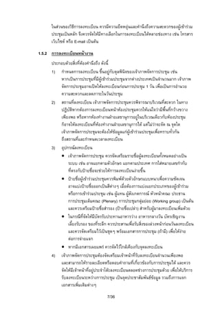 ในสวนของวิธการลงทะเบียน ควรมีความยืดหยุนและคํานึงถึงความสะดวกของผูเขารวม
ี
ประชุมเปนหลัก จึงควรจัดใหมีทางเลือกในการลงทะเบียนไดหลายชองทาง เชน โทรสาร
เว็บไซต หรือ E-mail เปนตน
1.5.2 การลงทะเบียนหนางาน
ประกอบดวยสิ่งที่ตองคํานึงถึง ดังนี้
1) กําหนดการลงทะเบียน ขึ้นอยูกับดุลพินิจของเจาภาพจัดการประชุม เชน
หากเปนการประชุมที่มีผูเขารวมประชุมจากตางประเทศเปนจํานวนมาก เจาภาพ
จัดการประชุมอาจเปดใหลงทะเบียนกอนการประชุม 1 วัน เพื่อเปนการอํานวย
ความสะดวกและลดภาระในวันประชุม
2) สถานที่ลงทะเบียน เจาภาพจัดการประชุมควรพิจารณาบริเวณทีสะดวก ในทาง
่
ปฏิบัติหากตองการลงทะเบียนหนาหองประชุมควรใหแนใจวามีพื้นทีกวางขวาง
่
เพียงพอ หรือหากหองทํางานฝายเลขานุการอยูในบริเวณเดียวกับหองประชุม
ก็อาจใหลงทะเบียนที่หองทํางานฝายเลขานุการได แตไมวาจะจัด ณ จุดใด
เจาภาพจัดการประชุมจะตองใหขอมูลแกผูเขารวมประชุมเพื่อทราบทั่วกัน
ถึงสถานที่และกําหนดเวลาลงทะเบียน
3) อุปกรณลงทะเบียน
• เจาภาพจัดการประชุม ควรจัดเตรียมรายชื่อผูลงทะเบียนทั้งหมดอยางเปน
ระบบ เชน อาจแยกตามตัวอักษร แยกตามประเทศ การใสหมายเลขกํากับ
ที่ตรงกับปายชื่อจะชวยใหการลงทะเบียนงายขึ้น
• ปายชื่อผูเขารวมประชุมควรพิมพดวยตัวอักษรแบบหนาเพื่อความชัดเจน
อาจแบงปายชื่อออกเปนสีตางๆ เมื่อตองการแบงแยกประเภทของผูเขารวม

หรือการเขารวมประชุม เชน ผูแทน ผูสังเกตการณ หัวหนาคณะ ประธาน
การประชุมเต็มคณะ (Plenary) การประชุมกลุมยอย (Working group) เปนตน
และควรเตรียมปายชื่อสํารอง (ปายชื่อเปลา) สําหรับผูมาลงทะเบียนเพิ่มดวย
• ในกรณีที่จัดใหมีบัตรรับประทานอาหารวาง อาหารกลางวัน บัตรเชิญงาน
เลี้ยงรับรอง ของที่ระลึก ควรประสานเพื่อรับสิ่งของลวงหนากอนวันลงทะเบียน
และควรจัดเตรียมไวเปนชุดๆ พรอมเอกสารการประชุม (ถามี) เพื่อใหงาย
ตอการจายแจก
• หากมีเอกสารเผยแพร ควรจัดไวใกลเคียงกับจุดลงทะเบียน
4) เจาภาพจัดการประชุมตองจัดเตรียมเจาหนาที่รับลงทะเบียนจํานวนเพียงพอ
และสามารถใหรายละเอียดหรือตอบคําถามที่เกี่ยวของกับการประชุมได และควร
จัดใหมีเจาหนาที่อยูประจําโตะลงทะเบียนตลอดชวงการประชุมดวย เพื่อใหบริการ
รับลงทะเบียนระหวางการประชุม เปนจุดประชาสัมพันธขอมูล รวมถึงการแจก
เอกสารเพิ่มเติมตางๆ
7/36

 