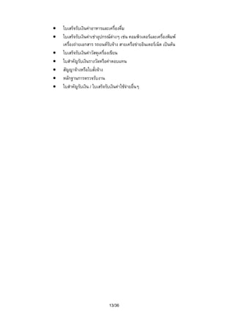 •
•
•
•
•
•
•

ใบเสร็จรับเงินคาอาหารและเครื่องดื่ม
ใบเสร็จรับเงินคาเชาอุปกรณตางๆ เชน คอมพิวเตอรและเครื่องพิมพ
เครื่องถายเอกสาร รถยนตรับจาง สายเครือขายอินเตอรเน็ต เปนตน
ใบเสร็จรับเงินคาวัสดุเครื่องเขียน
ใบสําคัญรับเงินรางวัลหรือคาตอบแทน
สัญญาจางหรือใบสั่งจาง
หลักฐานการตรวจรับงาน
ใบสําคัญรับเงิน / ใบเสร็จรับเงินคาใชจายอื่นๆ

13/36

 