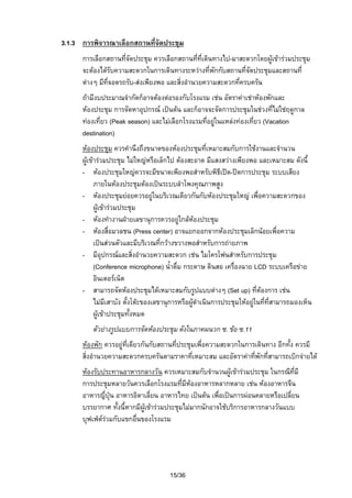 3.1.3 การพิจารณาเลือกสถานที่จัดประชุม
การเลือกสถานที่จัดประชุม ควรเลือกสถานที่ที่เดินทางไป-มาสะดวกโดยผูเขารวมประชุม
จะตองไดรับความสะดวกในการเดินทางระหวางที่พักกับสถานที่จัดประชุมและสถานที่
ตางๆ มีที่จอดรถรับ-สงเพียงพอ และสิ่งอํานวยความสะดวกที่ครบครัน
ถามีงบประมาณจํากัดก็อาจตองตอรองกับโรงแรม เชน อัตราคาเชาหองพักและ
หองประชุม การจัดหาอุปกรณ เปนตน และก็อาจจะจัดการประชุมในชวงที่ไมใชฤดูกาล
ทองเที่ยว (Peak season) และไมเลือกโรงแรมที่อยูในแหลงทองเที่ยว (Vacation
destination)
หองประชุม ควรคํานึงถึงขนาดของหองประชุมที่เหมาะสมกับการใชงานและจํานวน
ผูเขารวมประชุม ไมใหญหรือเล็กไป ตองสะอาด มีแสงสวางเพียงพอ และเหมาะสม ดังนี้
- หองประชุมใหญควรจะมีขนาดเพียงพอสําหรับพิธีเปด-ปดการประชุม ระบบเสียง
ภายในหองประชุมตองเปนระบบลําโพงคุณภาพสูง
- หองประชุมยอยควรอยูในบริเวณเดียวกันกับหองประชุมใหญ เพื่อความสะดวกของ
ผูเขารวมประชุม
- หองทํางานฝายเลขานุการควรอยูใกลหองประชุม

- หองสื่อมวลชน (Press center) อาจแยกออกจากหองประชุมเล็กนอยเพื่อความ
เปนสวนตัวและมีบริเวณทีกวางขวางพอสําหรับการถายภาพ
่
- มีอุปกรณและสิ่งอํานวยความสะดวก เชน ไมโครโฟนสําหรับการประชุม
(Conference microphone) น้ําดื่ม กระดาษ ดินสอ เครื่องฉาย LCD ระบบเครือขาย
อินเตอรเน็ต
- สามารถจัดหองประชุมไดเหมาะสมกับรูปแบบตางๆ (Set up) ที่ตองการ เชน
ไมมีเสาบัง ตังโตะของเลขานุการหรือผูดําเนินการประชุมใหอยูในทีที่สามารถมองเห็น
้
่
ผูเขาประชุมทังหมด
้
ตัวยางรูปแบบการจัดหองประชุม ดังในภาคผนวก ซ. ขอ ซ.11
หองพัก ควรอยูที่เดียวกันกับสถานที่ประชุมเพื่อความสะดวกในการเดินทาง อีกทั้ง ควรมี
สิ่งอํานวยความสะดวกครบครันตามราคาที่เหมาะสม และอัตราคาทีพักที่สามารถเบิกจายได
่
หองรับประทานอาหารกลางวัน ควรเหมาะสมกับจํานวนผูเขารวมประชุม ในกรณีที่มี
การประชุมหลายวันควรเลือกโรงแรมที่มีหองอาหารหลากหลาย เชน หองอาหารจีน
อาหารญี่ปุน อาหารอิตาเลี่ยน อาหารไทย เปนตน เพือเปนการผอนคลายหรือเปลี่ยน
่
บรรยากาศ ทังนี้หากมีผูเขารวมประชุมไมมากนักอาจใชบริการอาหารกลางวันแบบ
้
บุฟเฟตรวมกับแขกอื่นของโรงแรม


15/36

 