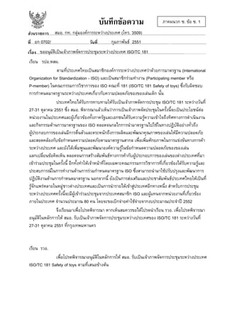 บันทึกขอความ

ภาคผนวก ซ. ขอ ซ. 1

สมอ. กท. กลุมองคการระหวางประเทศ (โทร. 3509)
สวนราชการ........................................................................................................…........................................................................
อก 0702/
กุมภาพันธ 2551
ที่....................................................................วันที่.................................................................................…........................................
ขออนุมัติเปนเจาภาพจัดการประชุมระหวางประเทศ ISO/TC 181
เรื่อง....................................................................................................................................................................................................
เรียน รปอ.หสผ.
ตามที่ประเทศไทยเปนสมาชิกองคการระหวางประเทศวาดวยการมาตรฐาน (International
Organization for Standardization - ISO) และเปนสมาชิกรวมทํางาน (Participating member หรือ
P-member) ในคณะกรรมการวิชาการของ ISO คณะที่ 181 (ISO/TC 181 Safety of toys) ซึ่งรับผิดชอบ
การกําหนดมาตรฐานระหวางประเทศเกี่ยวกับความปลอดภัยของของเลนเด็ก นั้น
ประเทศไทยไดรับการทาบทามใหรับเปนเจาภาพจัดการประชุม ISO/TC 181 ระหวางวันที่
27-31 ตุลาคม 2551 ซึ่ง สมอ. พิจารณาแลวเห็นวาการเปนเจาภาพจัดประชุมในครั้งนี้จะเปนประโยชนตอ
หนวยงานในประเทศและผูเกี่ยวของทั้งภาครัฐและเอกชนไดรับความรูความเขาใจถึงทิศทางการดําเนินงาน
และกิจกรรมดานการมาตรฐานของ ISO ตลอดจนกลไกการนํามาตรฐานไปใชในทางปฏิบัติอยางทั่วถึง
ผูประกอบการของเลนมีการตื่นตัวและตระหนักถึงการผลิตและพัฒนาคุณภาพของเลนใหมีความปลอดภัย
และสอดคลองกับขอกําหนดความปลอดภัยตามมาตรฐานสากล เพื่อเพิ่มศักยภาพในการแขงขันทางการคา
ระหวางประเทศ และยังไดเพิ่มพูนและพัฒนาองคความรูในขอกําหนดความปลอดภัยของของเลน
แลกเปลี่ยนขอคิดเห็น ตลอดจนการสรางสัมพันธทางการคากับผูประกอบการของเลนของตางประเทศที่มา
เขารวมประชุมในครั้งนี้ อีกทั้งทําใหเจาหนาที่โดยเฉพาะคณะกรรมการวิชาการที่เกี่ยวของไดรับความรูและ
ประสบการณในการทํางานดานการรวมกําหนดมาตรฐาน ISO ซึ่งสามารถนํามาใชปรับปรุงและพัฒนาการ
ปฏิบัติงานดานการกําหนดมาตรฐาน นอกจากนี้ ยังเปนการสงเสริมและประชาสัมพันธประเทศไทยใหเปนที่
รูจักแพรหลายในหมูชาวตางประเทศและเปนการนํารายไดเขาสูประเทศอีกทางหนี่ง สําหรับการประชุม
ระหวางประเทศครั้งนี้จะมีผูเขารวมประชุมจากประเทศสมาชิก ISO และผูแทนจากหนวยงานที่เกี่ยวของ
ภายในประเทศ จํานวนประมาณ 80 คน โดยจะขอเบิกจายคาใชจายจากงบประมาณประจําป 2552
จึงเรียนมาเพื่อโปรดพิจารณา หากเห็นสมควรขอไดโปรดนําเรียน รวอ. เพื่อโปรดพิจารณา
อนุมัติในหลักการให สมอ. รับเปนเจาภาพจัดการประชุมระหวางประเทศของ ISO/TC 181 ระหวางวันที่
27-31 ตุลาคม 2551 ที่กรุงเทพมหานคร

เรียน รวอ.
เพื่อโปรดพิจารณาอนุมัติในหลักการให สมอ. รับเปนเจาภาพจัดการประชุมระหวางประเทศ
ISO/TC 181 Safety of toys ตามที่เสนอขางตน

 