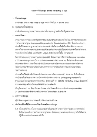 แผนการจัดประชุม ISO/TC 181 Safety of toys
----------------------------------------------1. ชื่อการประชุม
การประชุม ISO/TC 181 Safety of toys ระหวางวันที่ 27-31 ตุลาคม 2551
2. หนวยงานที่รับผิดชอบ
สํานักบริหารมาตรฐานระหวางประเทศ สํานักงานมาตรฐานผลิตภัณฑอุตสาหกรรม
3. ความเปนมา
สํานักงานมาตรฐานผลิตภัณฑอุตสาหกรรมเปนสมาชิกผูแทนประเทศไทยในองคการระหวางประเทศ
วาดวยการมาตรฐาน (International Organization for Standardization - ISO) ซึ่งองคการดังกลาว
ทําหนาที่กําหนดมาตรฐานระหวางประเทศ และดําเนินกิจกรรมอื่นที่เกี่ยวของ เพื่ออํานวยความ
สะดวกในดานการคาระหวางประเทศ รวมทั้งชวยพัฒนาความรวมมือระหวางประเทศในดานวิชาการ
วิทยาศาสตรเทคโนโลยี และเศรษฐกิจ ปจจุบัน ISO มีสมาชิกทั้งสิ้น 157 ประเทศ
ในการกําหนดมาตรฐานระหวางประเทศของ ISO มีคณะกรรมการวิชาการ (Technical committee
- TC) และคณะอนุกรรมการวิชาการ (Subcommittee – SC) คณะตางๆ ซึ่งประกอบดวยบรรดา
ประเทศสมาชิกของ ISO ที่สนใจเขารวมในคณะกรรมการวิชาการและคณะอนุกรรมการวิชาการ
โดยประเทศสมาชิกจะหมุนเวียนกันเปนเจาภาพจัดการประชุมเพื่อพิจารณากําหนดมาตรฐาน
ระหวางประเทศ
ประเทศไทยไดสมัครเขาเปนสมาชิกในคณะกรรมการวิชาการของ ISO คณะตางๆ ที่เกี่ยวของและ
จะเปนประโยชนตอประเทศ และเปนสมาชิกประเภทรวมทํางาน (Participating member หรือ
P-member) ในคณะกรรมการวิชาการของ ISO คณะที่ 181 (ISO/TC 181 Safety of toys) ซึ่งมีหนาที่
กําหนดมาตรฐานเกี่ยวกับความปลอดภัยของของเลนเด็ก
ปจจุบัน ISO/TC 181 มีสมาชิก 46 ประเทศ แบงเปนสมาชิกประเภทรวมทํางาน (P-member)
21 ประเทศ และสมาชิกประเภทสังเกตการณ (O-member) 25 ประเทศ
4. ผูเขารวมประชุม
ผูเขารวมประชุมจากประเทศสมาชิก ISO ประมาณ 80 คน
5. ประโยชนที่จะไดรับจากการเปนเจาภาพจัดการประชุม
5.1 เพื่อใหผูเกี่ยวของทั้งภาครัฐและเอกชนภายในประเทศ ไดรับความรูความเขาใจถึงทิศทางการ
ดําเนินงานและกิจกรรมดานการมาตรฐานของ ISO ตลอดจนกลไกการนํามาตรฐานไปใชในทาง
ปฏิบัติของแตละประเทศอยางทั่วถึง

 