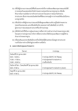 5.2 เพื่อใหผูประกอบการของเลนไดตื่นตัวและตระหนักถึงการผลิตและพัฒนาคุณภาพของเลนใหมี
ความปลอดภัยและสอดคลองกับขอกําหนดความปลอดภัยตามมาตรฐานสากล เพื่อเพิ่ม
ศักยภาพในการแขงขันทางการคาระหวางประเทศ โดยเฉพาะการสงออกไปจําหนาย
ตางประเทศ เนื่องจากของเลนเปนผลิตภัณฑที่มีพระราชกฤษฎีกาการกําหนดใหตองเปนไปตาม
มาตรฐานบังคับ
5.3 เพื่อเปดโอกาสใหผูประกอบการของเลนไดเพิ่มพูนและพัฒนาองคความรูในขอกําหนดความ
ปลอดภัยของของเลน แลกเปลี่ยนขอคิดเห็น ตลอดจนการสรางสัมพันธทางการคากับ
ผูประกอบการของเลนของตางประเทศที่มาเขารวมประชุม
5.4 เพื่อใหเจาหนาที่ไดรับความรูและประสบการณในการทํางานดานการรวมกําหนดมาตรฐาน ISO
โดยเฉพาะการประชุมกรรมการวิชาการซึ่งสามารถนํามาใชปรับปรุงและพัฒนาการปฏิบัติงาน
ดานการกําหนดมาตรฐาน
5.5 เพื่อสงเสริมและประชาสัมพันธประเทศไทยใหเปนที่รูจักแพรหลายในหมูชาวตางประเทศ
รวมทั้งเปนการนํารายไดเขาสูประเทศอีกทางหนึ่งดวย
6. แผนการจัดประชุมและกําหนดการ
วัน/เวลา
วันจันทรที่ 27 ตุลาคม 2551
9.30 – 12.00 น.
13.30 – 17.00 น.
19.00 – 22.00 น.
วันอังคารที่ 28 – วันพฤหัสบดีที่ 30 ตุลาคม 2551
9.00 –17.00 น.
วันศุกรที่ 31 ตุลาคม 2551
9.00 –17.00 น.

การประชุม
การประชุม ISO/TC 181 Plenary
การประชุมคณะทํางานยอยตางๆ
งานเลี้ยงตอนรับ
การประชุมคณะทํางานยอยตางๆ (Cont’)
การประชุม ISO/TC 181 Plenary

 