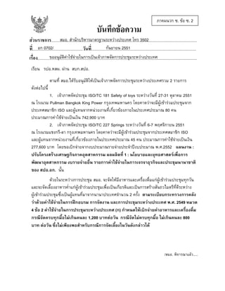 บันทึกขอความ

ภาคผนวก ซ. ขอ ซ. 2

สมอ. สํานักบริหารมาตรฐานระหวางประเทศ โทร 3502
สวนราชการ......................................................................................................................................................
อก 0702/
กันยายน 2551
ที่....................................................วันที่............................................................................................................
ขออนุมัติคาใชจายในการเปนเจาภาพจัดการประชุมระหวางประเทศ
เรื่อง....................................................................................................................................................................
เรียน รปอ.หสผ. ผาน สบก.สปอ.
ตามที่ สมอ.ไดรับอนุมัติใหเปนเจาภาพจัดการประชุมระหวางประเทศรวม 2 รายการ
ดังตอไปนี้
1. เจาภาพจัดประชุม ISO/TC 181 Safety of toys ระหวางวันที่ 27-31 ตุลาคม 2551
ณ โรงแรม Pullman Bangkok King Power กรุงเทพมหานคร โดยคาดวาจะมีผูเขารวมประชุมจาก
ประเทศสมาชิก ISO และผูแทนจากหนวยงานที่เกี่ยวของภายในประเทศประมาณ 80 คน
ประมาณการคาใชจายเปนเงิน 742,900 บาท
2. เจาภาพจัดประชุม ISO/TC 227 Springs ระหวางวันที่ 6-7 พฤศจิกายน 2551
ณ โรงแรมแชงกรี-ลา กรุงเทพมหานคร โดยคาดวาจะมีผูเขารวมประชุมจากประเทศสมาชิก ISO
และผูแทนจากหนวยงานที่เกี่ยวของภายในประเทศประมาณ 45 คน ประมาณการคาใชจายเปนเงิน
277,600 บาท โดยขอเบิกจายจากงบประมาณรายจายประจําปงบประมาณ พ.ศ.2552 แผนงาน :
ปรับโครงสรางเศรษฐกิจภาคอุตสาหกรรม ผลผลิตที่ 1 : นโยบายและยุทธศาสตรเพื่อการ
พัฒนาอุตสาหกรรม งบรายจายอื่น รายการคาใชจายในการเจรจาธุรกิจและประชุมนานาชาติ
ของ สปอ.อก. นั้น
ดวยในระหวางการประชุม สมอ. จะจัดใหมีอาหารและเครื่องดื่มแกผูเขารวมประชุมทุกวัน
และจะจัดเลี้ยงอาหารค่ําแกผูเขารวมประชุมเพื่อเปนเกียรติและเปนการสรางสันถวไมตรีที่ดีระหวาง
ผูเขารวมประชุมซึ่งเปนผูแทนที่มาจากนานาประเทศจํานวน 2 ครั้ง ตามระเบียบกระทรวงการคลัง
วาดวยคาใชจายในการฝกอบรม การจัดงาน และการประชุมระหวางประเทศ พ.ศ. 2549 หมวด
4 ขอ 2 คาใชจายในการประชุมระหวางประเทศ (ก) กําหนดใหเบิกจายคาอาหารและเครื่องดื่ม
กรณีจัดครบทุกมื้อไมเกินคนละ 1,200 บาทตอวัน กรณีจัดไมครบทุกมื้อ ไมเกินคนละ 800
บาท ตอวัน ซึ่งไมเพียงพอสําหรับกรณีการจัดเลี้ยงในวันดังกลาวได

/สมอ. พิจารณาแลว.....

 
