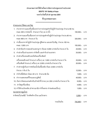 ประมาณการคาใชจายในการจัดการประชุมระหวางประเทศ
ISO/TC 181 Safety of toys
ระหวางวันที่ 27-31 ตุลาคม 2551
ที่กรุงเทพมหานคร
-----------------------------------------------คาตอบแทน ใชสอย และวัสดุ
1. คาอาหารวางและเครื่องดื่มระหวางการประชุมสําหรับผูเขารวมประชุม จํานวน 80 คน
คนละ 200 บาทตอครั้ง จํานวน 5 วันๆ ละ 2 ครั้ง
2. คาอาหารและเครื่องดื่มระหวางการประชุมสําหรับผูเขารวมประชุม จํานวน 80 คน
คนละ 800 บาท จํานวน 5 วัน
3. คาเลี้ยงอาหารค่ําผูเขารวมประชุม ผูติดตาม และแขกรับเชิญ จํานวน 100 คน
คนละ 1,000 บาท
4. คาเชาหองทํางานของฝายเลขานุการ หองละ 5,000 บาทตอวัน จํานวน 5 วัน
5. คาเชาเครื่องถายเอกสาร คาติดตั้ง และคาจางถายเอกสาร
6. คาเชาเครื่องคอมพิวเตอรพรอมเครื่องพิมพ
เครื่องคอมพิวเตอร จํานวน 5 เครื่องๆ ละ 1,000 บาทตอวัน จํานวน 5 วัน
เครื่องพิมพ จํานวน 2 เครื่องๆ ละ 2,000 บาทตอวัน จํานวน 5 วัน
7. คาเชารถตูปรับอากาศพรอมน้ํามันเชื้อเพลิง คันละ 2,500 บาทตอวัน
จํานวน 1 คัน 5 วัน
8. คาปายชื่อติดอก อันละ 20 บาท จํานวน 80 อัน
9. คาการแสดงดนตรีไทยและนาฏศิลป
10. เงินรางวัลตอบแทนสําหรับเจาหนาที่ 6 คนๆ ละ 200 บาทตอวัน จํานวน 5 วัน
11. คาวัสดุเครื่องเขียน
12. คาใชจายเบ็ดเตล็ด (คาพวงมาลัย คาที่จอดรถ คาขนสงและอื่นๆ)
หมวดสาธารณูปโภค
คาติดตอไปรษณีย โทรศัพททางไกล และโทรสาร
รวมเปนเงิน

160,000.- บาท
320,000.- บาท
100,000.- บาท
25,000.- บาท
25,000.- บาท
25,000.- บาท
20,000.- บาท
12,500.1,600.40,000.6,000.4,800.1,000.-

บาท
บาท
บาท
บาท
บาท
บาท

2,000.- บาท
742,900.- บาท

 