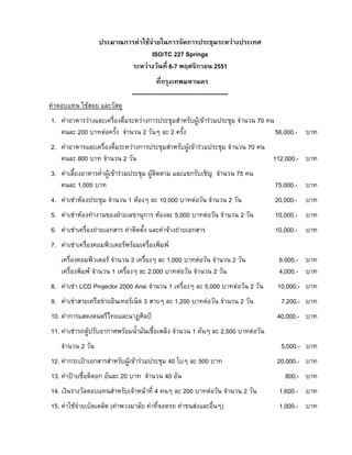 ประมาณการคาใชจายในการจัดการประชุมระหวางประเทศ
ISO/TC 227 Springs
ระหวางวันที่ 6-7 พฤศจิกายน 2551
ที่กรุงเทพมหานคร
-----------------------------------------------คาตอบแทน ใชสอย และวัสดุ
1. คาอาหารวางและเครื่องดื่มระหวางการประชุมสําหรับผูเขารวมประชุม จํานวน 70 คน
คนละ 200 บาทตอครั้ง จํานวน 2 วันๆ ละ 2 ครั้ง
56,000.- บาท
2. คาอาหารและเครื่องดื่มระหวางการประชุมสําหรับผูเขารวมประชุม จํานวน 70 คน
คนละ 800 บาท จํานวน 2 วัน
112,000.- บาท
3. คาเลี้ยงอาหารค่ําผูเขารวมประชุม ผูติดตาม และแขกรับเชิญ จํานวน 75 คน
คนละ 1,000 บาท

75,000.- บาท

4. คาเชาหองประชุม จํานวน 1 หองๆ ละ 10,000 บาทตอวัน จํานวน 2 วัน

20,000.- บาท

5. คาเชาหองทํางานของฝายเลขานุการ หองละ 5,000 บาทตอวัน จํานวน 2 วัน

10,000.- บาท

6. คาเชาเครื่องถายเอกสาร คาติดตั้ง และคาจางถายเอกสาร

10,000.- บาท

7. คาเชาเครื่องคอมพิวเตอรพรอมเครื่องพิมพ
เครื่องคอมพิวเตอร จํานวน 3 เครื่องๆ ละ 1,000 บาทตอวัน จํานวน 2 วัน
เครื่องพิมพ จํานวน 1 เครื่องๆ ละ 2,000 บาทตอวัน จํานวน 2 วัน
8. คาเชา LCD Projector 2000 Ansi จํานวน 1 เครื่องๆ ละ 5,000 บาทตอวัน 2 วัน
9. คาเชาสายเครือขายอินเทอรเน็ต 3 สายๆ ละ 1,200 บาทตอวัน จํานวน 2 วัน
10. คาการแสดงดนตรีไทยและนาฏศิลป

6,000.- บาท
4,000.- บาท
10,000.- บาท
7,200.- บาท
40,000.- บาท

11. คาเชารถตูปรับอากาศพรอมน้ํามันเชื้อเพลิง จํานวน 1 คันๆ ละ 2,500 บาทตอวัน
จํานวน 2 วัน
12. คากระเปาเอกสารสําหรับผูเขารวมประชุม 40 ใบๆ ละ 500 บาท
13. คาปายชื่อติดอก อันละ 20 บาท จํานวน 40 อัน

5,000.- บาท
20,000.- บาท
800.- บาท

14. เงินรางวัลตอบแทนสําหรับเจาหนาที่ 4 คนๆ ละ 200 บาทตอวัน จํานวน 2 วัน

1,600.- บาท

15. คาใชจายเบ็ดเตล็ด (คาพวงมาลัย คาที่จอดรถ คาขนสงและอื่นๆ)

1,000.- บาท

 