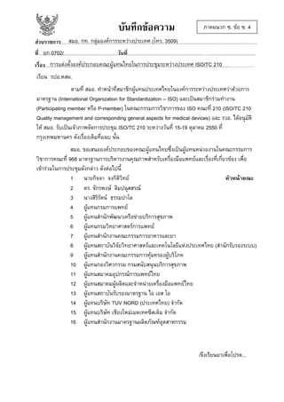 บันทึกขอความ

ภาคผนวก ซ. ขอ ซ. 4

สมอ. กท. กลุมองคการระหวางประเทศ (โทร. 3509)
สวนราชการ........................................................................................................…........................................................................
อก 0702/
ที่.........................................................................วันที่......................................................................…............................................
การแตงตั้งองคประกอบคณะผูแทนไทยในการประชุมระหวางประเทศ ISO/TC 210
เรื่อง.................................................................................................................................................................................................
เรียน รปอ.หสผ.
ตามที่ สมอ. ทําหนาที่สมาชิกผูแทนประเทศไทยในองคการระหวางประเทศวาดวยการ
มาตรฐาน (International Organization for Standardization – ISO) และเปนสมาชิกรวมทํางาน
(Participating member หรือ P-member) ในคณะกรรมการวิชาการของ ISO คณะที่ 210 (ISO/TC 210
Quality management and corresponding general aspects for medical devices) และ รวอ. ไดอนุมัติ
ให สมอ. รับเปนเจาภาพจัดการประชุม ISO/TC 210 ระหวางวันที่ 15-19 ตุลาคม 2550 ที่
กรุงเทพมหานคร ดังเรื่องเดิมที่แนบ นั้น
สมอ. ขอเสนอองคประกอบของคณะผูแทนไทยซึ่งเปนผูแทนหนวยงานในคณะกรรมการ
วิชาการคณะที่ 968 มาตรฐานการบริหารงานคุณภาพสําหรับเครื่องมือแพทยและเรื่องที่เกี่ยวของ เพื่อ
เขารวมในการประชุมดังกลาว ดังตอไปนี้
1 นายกิจจา จงกิติวิทย
หัวหนาคณะ
2 ดร. จักรพงษ ลิมปนุสสรณ
3 นางสิริรัตน ธรรมปาโล
4 ผูแทนกรมการแพทย
5 ผูแทนสํานักพัฒนาเครือขายบริการสุขภาพ
6 ผูแทนกรมวิทยาศาสตรการแพทย
7 ผูแทนสํานักงานคณะกรรมการอาหารและยา
8 ผูแทนสถาบันวิจัยวิทยาศาสตรและเทคโนโลยีแหงประเทศไทย (สํานักรับรองระบบ)
9 ผูแทนสํานักงานคณะกรรมการคุมครองผูบริโภค
10 ผูแทนกองวิศวกรรม กรมสนับสนุนบริการสุขภาพ
11 ผูแทนสมาคมอุปกรณการแพทยไทย
12 ผูแทนสมาคมผูผลิตและจําหนายเครื่องมือแพทยไทย
13 ผูแทนสถาบันรับรองมาตรฐาน ไอ เอส โอ
14 ผูแทนบริษัท TUV NORD (ประเทศไทย) จํากัด
15 ผูแทนบริษัท เชียงใหมเมดเทคซีสเต็ม จํากัด
16 ผูแทนสํานักงานมาตรฐานผลิตภัณฑอุตสาหกรรม

/จึงเรียนมาเพื่อโปรด...

 