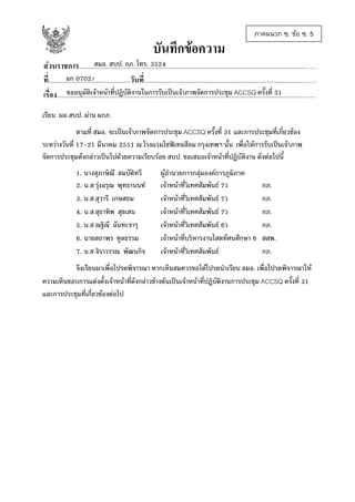 บันทึกขอความ

ภาคผนวก ซ. ขอ ซ. 5

สมอ. สบป. กภ. โทร. 3524
สวนราชการ................................................................................................................................................……
อก 0702/
ที่....................................................วันที่......................................................................................................……
ขออนุมัติเจาหนาทีปฏิบัติงานในการรับเปนเจาภาพจัดการประชุม ACCSQ ครั้งที่ 31
่
เรื่อง.............................................................................................................................................................……
เรียน ผอ.สบป. ผาน ผกภ.
ตามที่ สมอ. จะเปนเจาภาพจัดการประชุม ACCSQ ครั้งที่ 31 และการประชุมที่เกี่ยวของ
ระหวางวันที่ 17-21 มีนาคม 2551 ณ โรงแรมโซฟเทลสีลม กรุงเทพฯ นั้น เพื่อใหการรับเปนเจาภาพ
จัดการประชุมดังกลาวเปนไปดวยความเรียบรอย สบป. ขอเสนอเจาหนาที่ปฏิบัติงาน ดังตอไปนี้
1. นางสุภาษิณี สมบัติทวี
2. น.ส.รุงอรุณ พุทธานนท
3. น.ส.สุวารี เกษสยม
4. น.ส.สุธาทิพ สุขเสน
5. น.ส.ณฐิณี ฉันทะจารุ
6. นายสถาพร ทูลธรรม
7. น.ส.จิราวรรณ พัฒนกิจ

ผูอํานวยการกลุมองคการภูมิภาค
เจาหนาที่วิเทศสัมพันธ 7ว
เจาหนาที่วิเทศสัมพันธ 7ว
เจาหนาที่วิเทศสัมพันธ 7ว
เจาหนาที่วิเทศสัมพันธ 6ว
เจาหนาทีบริหารงานโสตทัศนศึกษา 6
่
เจาหนาที่วิเทศสัมพันธ

กภ.
กภ.
กภ.
กภ.
สสพ.
กภ.

จึงเรียนมาเพื่อโปรดพิจารณา หากเห็นสมควรขอไดโปรดนําเรียน ลมอ. เพื่อโปรดพิจารณาให
ความเห็นชอบการแตงตั้งเจาหนาที่ดังกลาวขางตนเปนเจาหนาที่ปฏิบติงานการประชุม ACCSQ ครั้งที่ 31
ั
และการประชุมที่เกี่ยวของตอไป

 