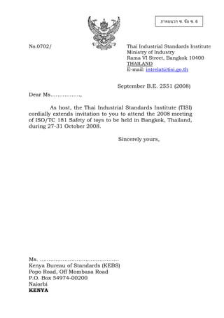 ภาคผนวก ซ. ขอ ซ. 6

No.0702/

Thai Industrial Standards Institute
Ministry of Industry
Rama VI Street, Bangkok 10400
THAILAND
E-mail: intrelat@tisi.go.th

September B.E. 2551 (2008)
Dear Ms……………..,
As host, the Thai Industrial Standards Institute (TISI)
cordially extends invitation to you to attend the 2008 meeting
of ISO/TC 181 Safety of toys to be held in Bangkok, Thailand,
during 27-31 October 2008.
Sincerely yours,

Ms. ………………………………………
Kenya Bureau of Standards (KEBS)
Popo Road, Off Mombasa Road
P.O. Box 54974-00200
Naiorbi
KENYA

 